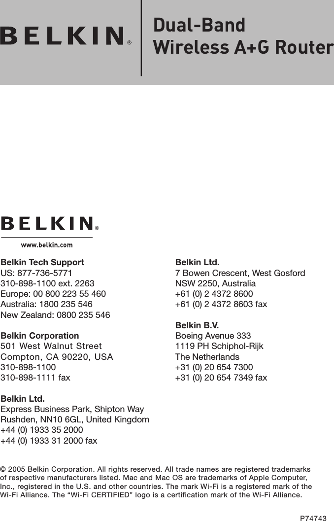 © 2005 Belkin Corporation. All rights reserved. All trade names are registered trademarks of respective manufacturers listed. Mac and Mac OS are trademarks of Apple Computer, Inc., registered in the U.S. and other countries. The mark Wi-Fi is a registered mark of the Wi-Fi Alliance. The “Wi-Fi CERTIFIED” logo is a certification mark of the Wi-Fi Alliance.P74743Belkin Ltd.7 Bowen Crescent, West GosfordNSW 2250, Australia+61 (0) 2 4372 8600+61 (0) 2 4372 8603 faxBelkin B.V.Boeing Avenue 3331119 PH Schiphol-RijkThe Netherlands+31 (0) 20 654 7300+31 (0) 20 654 7349 faxBelkin Tech SupportUS: 877-736-5771 310-898-1100 ext. 2263Europe: 00 800 223 55 460Australia: 1800 235 546New Zealand: 0800 235 546Belkin Corporation501 West Walnut StreetCompton, CA 90220, USA310-898-1100310-898-1111 faxBelkin Ltd.Express Business Park, Shipton Way Rushden, NN10 6GL, United Kingdom+44 (0) 1933 35 2000+44 (0) 1933 31 2000 faxDual-Band Wireless A+G Router