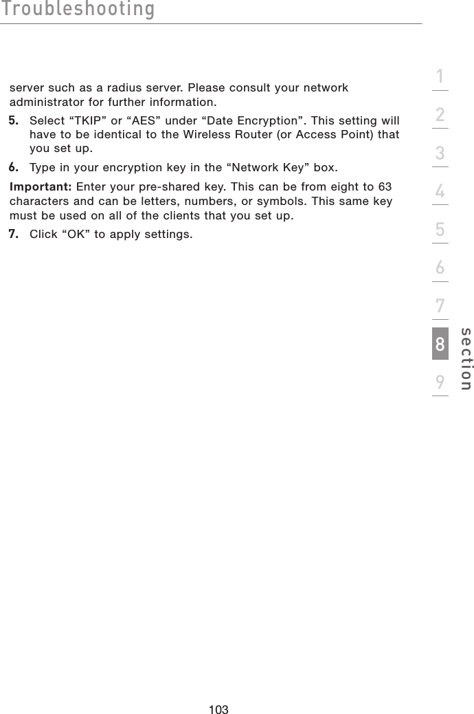 Troubleshooting103section123456789server such as a radius server. Please consult your network administrator for further information. 5. Select “TKIP” or “AES” under “Date Encryption”. This setting will have to be identical to the Wireless Router (or Access Point) that you set up.6. Type in your encryption key in the “Network Key” box. Important: Enter your pre-shared key. This can be from eight to 63 characters and can be letters, numbers, or symbols. This same key must be used on all of the clients that you set up.7. Click “OK” to apply settings.