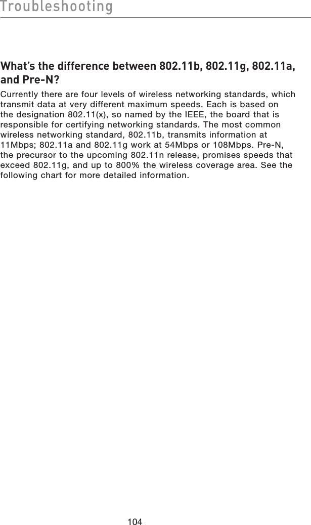 104TroubleshootingTroubleshootingWhat’s the difference between 802.11b, 802.11g, 802.11a, and Pre-N?Currently there are four levels of wireless networking standards, which transmit data at very different maximum speeds. Each is based on the designation 802.11(x), so named by the IEEE, the board that is responsible for certifying networking standards. The most common wireless networking standard, 802.11b, transmits information at 11Mbps; 802.11a and 802.11g work at 54Mbps or 108Mbps. Pre-N, the precursor to the upcoming 802.11n release, promises speeds that exceed 802.11g, and up to 800% the wireless coverage area. See the following chart for more detailed information.