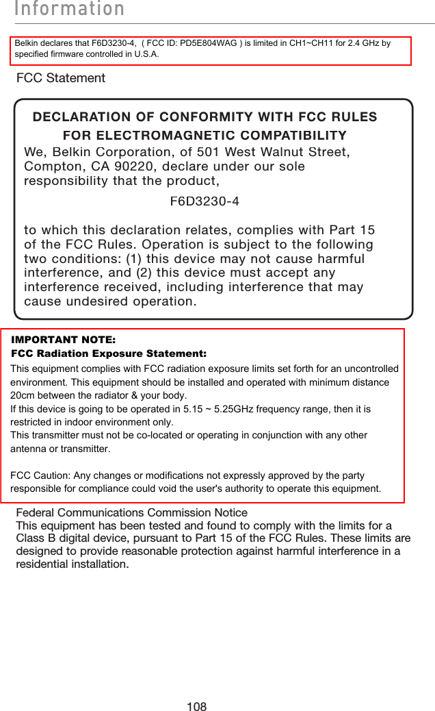 108InformationInformationFederal Communications Commission NoticeThis equipment has been tested and found to comply with the limits for a Class B digital device, pursuant to Part 15 of the FCC Rules. These limits are designed to provide reasonable protection against harmful interference in a residential installation.FCC StatementDECLARATION OF CONFORMITY WITH FCC RULES FOR ELECTROMAGNETIC COMPATIBILITYWe, Belkin Corporation, of 501 West Walnut Street, Compton, CA 90220, declare under our sole responsibility that the product,F6D3230-4to which this declaration relates, complies with Part 15 of the FCC Rules. Operation is subject to the following two conditions: (1) this device may not cause harmful interference, and (2) this device must accept any interference received, including interference that may cause undesired operation.Belkin declares that F6D3230-4,  ( FCC ID: PD5E804WAG ) is limited in CH1~CH11 for 2.4 GHz by specified firmware controlled in U.S.A.IMPORTANT NOTE:FCC Radiation Exposure Statement:This equipment complies with FCC radiation exposure limits set forth for an uncontrolled environment. This equipment should be installed and operated with minimum distance 20cm between the radiator &amp; your body.If this device is going to be operated in 5.15 ~ 5.25GHz frequency range, then it is restricted in indoor environment only.This transmitter must not be co-located or operating in conjunction with any other antenna or transmitter.FCC Caution: Any changes or modifications not expressly approved by the party responsible for compliance could void the user&apos;s authority to operate this equipment.