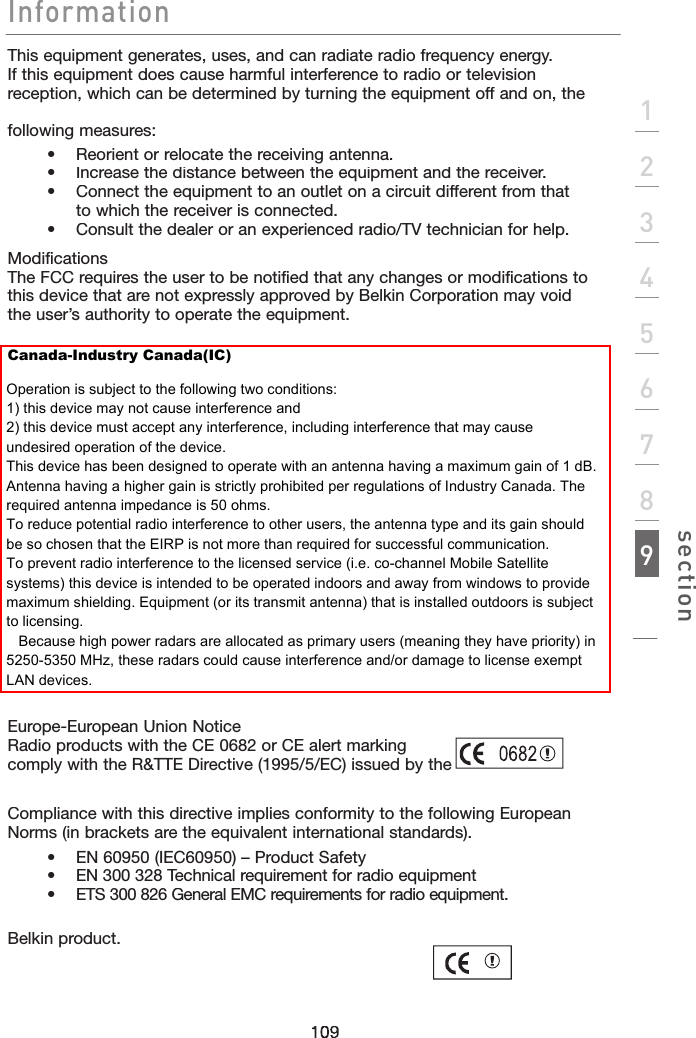 Informationsection123456789109This equipment generates, uses, and can radiate radio frequency energy.  If this equipment does cause harmful interference to radio or television reception, which can be determined by turning the equipment off and on, the user is encouraged to try and correct the interference by one or more of the following measures:    •  Reorient or relocate the receiving antenna.    •   Increase the distance between the equipment and the receiver.    •    Connect the equipment to an outlet on a circuit different from that to which the receiver is connected.    •   Consult the dealer or an experienced radio/TV technician for help.ModificationsThe FCC requires the user to be notified that any changes or modifications to this device that are not expressly approved by Belkin Corporation may void the user’s authority to operate the equipment.Europe-European Union NoticeRadio products with the CE 0682 or CE alert marking comply with the R&amp;TTE Directive (1995/5/EC) issued by the Commission of the European Community.Compliance with this directive implies conformity to the following European Norms (in brackets are the equivalent international standards).      •  EN 60950 (IEC60950) – Product Safety    •  EN 300 328 Technical requirement for radio equipment    •  ETS 300 826 General EMC requirements for radio equipment.To determine the type of transmitter, check the identification label on your Belkin product.Canada-Industry Canada(IC)Operation is subject to the following two conditions:1) this device may not cause interference and2) this device must accept any interference, including interference that may cause undesired operation of the device.This device has been designed to operate with an antenna having a maximum gain of 1 dB.Antenna having a higher gain is strictly prohibited per regulations of Industry Canada. The required antenna impedance is 50 ohms.To reduce potential radio interference to other users, the antenna type and its gain should be so chosen that the EIRP is not more than required for successful communication.To prevent radio interference to the licensed service (i.e. co-channel Mobile Satellite systems) this device is intended to be operated indoors and away from windows to provide maximum shielding. Equipment (or its transmit antenna) that is installed outdoors is subject to licensing.   Because high power radars are allocated as primary users (meaning they have priority) in 5250-5350 MHz, these radars could cause interference and/or damage to license exempt LAN devices.