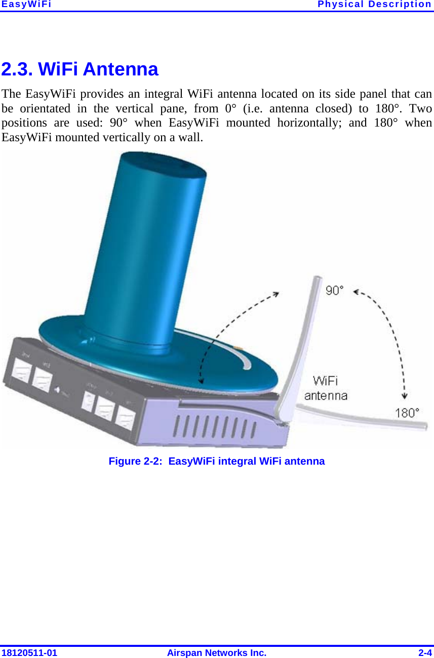 EasyWiFi Physical Description 18120511-01  Airspan Networks Inc.  2-4 2.3. WiFi Antenna The EasyWiFi provides an integral WiFi antenna located on its side panel that can be orientated in the vertical pane, from 0° (i.e. antenna closed) to 180°. Two positions are used: 90° when EasyWiFi mounted horizontally; and 180° when EasyWiFi mounted vertically on a wall.  Figure  2-2:  EasyWiFi integral WiFi antenna 