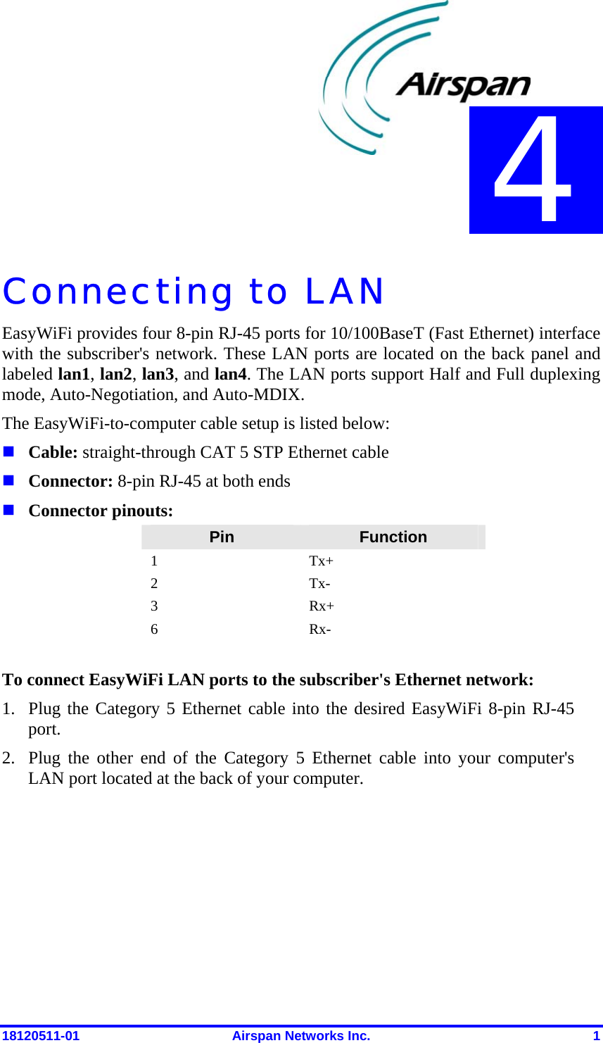  18120511-01  Airspan Networks Inc.  1 Connecting to LAN EasyWiFi provides four 8-pin RJ-45 ports for 10/100BaseT (Fast Ethernet) interface with the subscriber&apos;s network. These LAN ports are located on the back panel and labeled lan1, lan2, lan3, and lan4. The LAN ports support Half and Full duplexing mode, Auto-Negotiation, and Auto-MDIX. The EasyWiFi-to-computer cable setup is listed below:  Cable: straight-through CAT 5 STP Ethernet cable  Connector: 8-pin RJ-45 at both ends  Connector pinouts: Pin  Function 1 Tx+ 2 Tx- 3 Rx+ 6 Rx-  To connect EasyWiFi LAN ports to the subscriber&apos;s Ethernet network: 1. Plug the Category 5 Ethernet cable into the desired EasyWiFi 8-pin RJ-45 port.  2. Plug the other end of the Category 5 Ethernet cable into your computer&apos;s LAN port located at the back of your computer. 4 