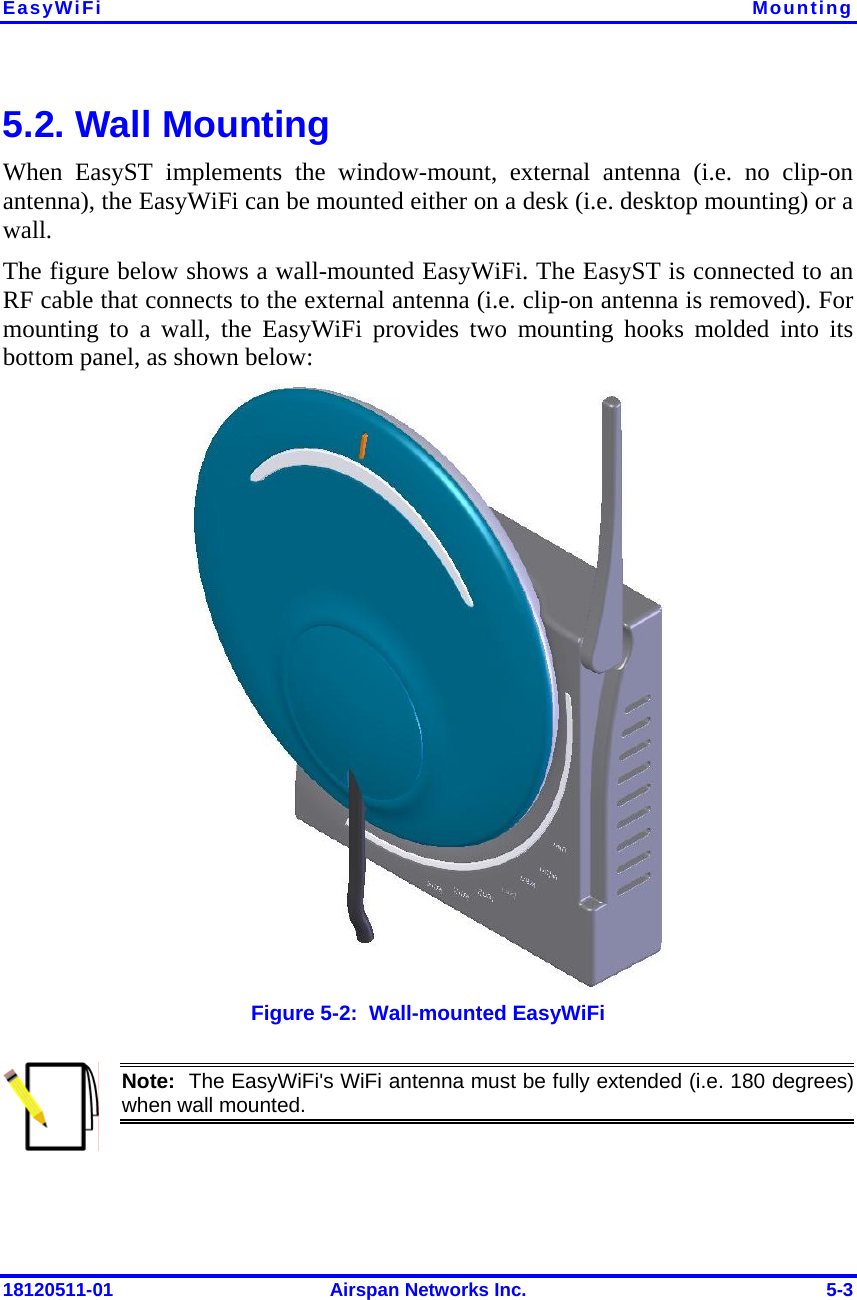 EasyWiFi  Mounting 18120511-01  Airspan Networks Inc.  5-3 5.2. Wall Mounting When EasyST implements the window-mount, external antenna (i.e. no clip-on antenna), the EasyWiFi can be mounted either on a desk (i.e. desktop mounting) or a wall.  The figure below shows a wall-mounted EasyWiFi. The EasyST is connected to an RF cable that connects to the external antenna (i.e. clip-on antenna is removed). For mounting to a wall, the EasyWiFi provides two mounting hooks molded into its bottom panel, as shown below:  Figure  5-2:  Wall-mounted EasyWiFi  Note:  The EasyWiFi&apos;s WiFi antenna must be fully extended (i.e. 180 degrees) when wall mounted. 