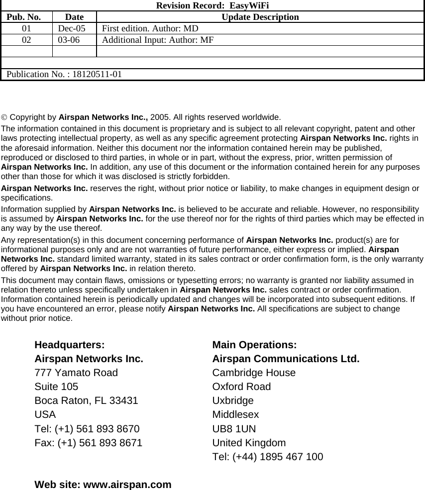     Revision Record:  EasyWiFi Pub. No.  Date  Update Description 01  Dec-05  First edition. Author: MD 02  03-06  Additional Input: Author: MF      Publication No. : 18120511-01   © Copyright by Airspan Networks Inc., 2005. All rights reserved worldwide. The information contained in this document is proprietary and is subject to all relevant copyright, patent and other laws protecting intellectual property, as well as any specific agreement protecting Airspan Networks Inc. rights in the aforesaid information. Neither this document nor the information contained herein may be published, reproduced or disclosed to third parties, in whole or in part, without the express, prior, written permission of Airspan Networks Inc. In addition, any use of this document or the information contained herein for any purposes other than those for which it was disclosed is strictly forbidden. Airspan Networks Inc. reserves the right, without prior notice or liability, to make changes in equipment design or specifications. Information supplied by Airspan Networks Inc. is believed to be accurate and reliable. However, no responsibility is assumed by Airspan Networks Inc. for the use thereof nor for the rights of third parties which may be effected in any way by the use thereof. Any representation(s) in this document concerning performance of Airspan Networks Inc. product(s) are for informational purposes only and are not warranties of future performance, either express or implied. Airspan Networks Inc. standard limited warranty, stated in its sales contract or order confirmation form, is the only warranty offered by Airspan Networks Inc. in relation thereto. This document may contain flaws, omissions or typesetting errors; no warranty is granted nor liability assumed in relation thereto unless specifically undertaken in Airspan Networks Inc. sales contract or order confirmation. Information contained herein is periodically updated and changes will be incorporated into subsequent editions. If you have encountered an error, please notify Airspan Networks Inc. All specifications are subject to change without prior notice.  Headquarters: Airspan Networks Inc. 777 Yamato Road Suite 105 Boca Raton, FL 33431 USA Tel: (+1) 561 893 8670 Fax: (+1) 561 893 8671 Main Operations: Airspan Communications Ltd. Cambridge House Oxford Road Uxbridge Middlesex UB8 1UN United Kingdom Tel: (+44) 1895 467 100  Web site: www.airspan.com 