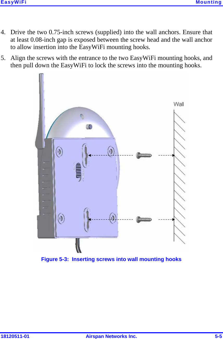 EasyWiFi  Mounting 18120511-01  Airspan Networks Inc.  5-5 4. Drive the two 0.75-inch screws (supplied) into the wall anchors. Ensure that at least 0.08-inch gap is exposed between the screw head and the wall anchor to allow insertion into the EasyWiFi mounting hooks. 5. Align the screws with the entrance to the two EasyWiFi mounting hooks, and then pull down the EasyWiFi to lock the screws into the mounting hooks.  Figure  5-3:  Inserting screws into wall mounting hooks  