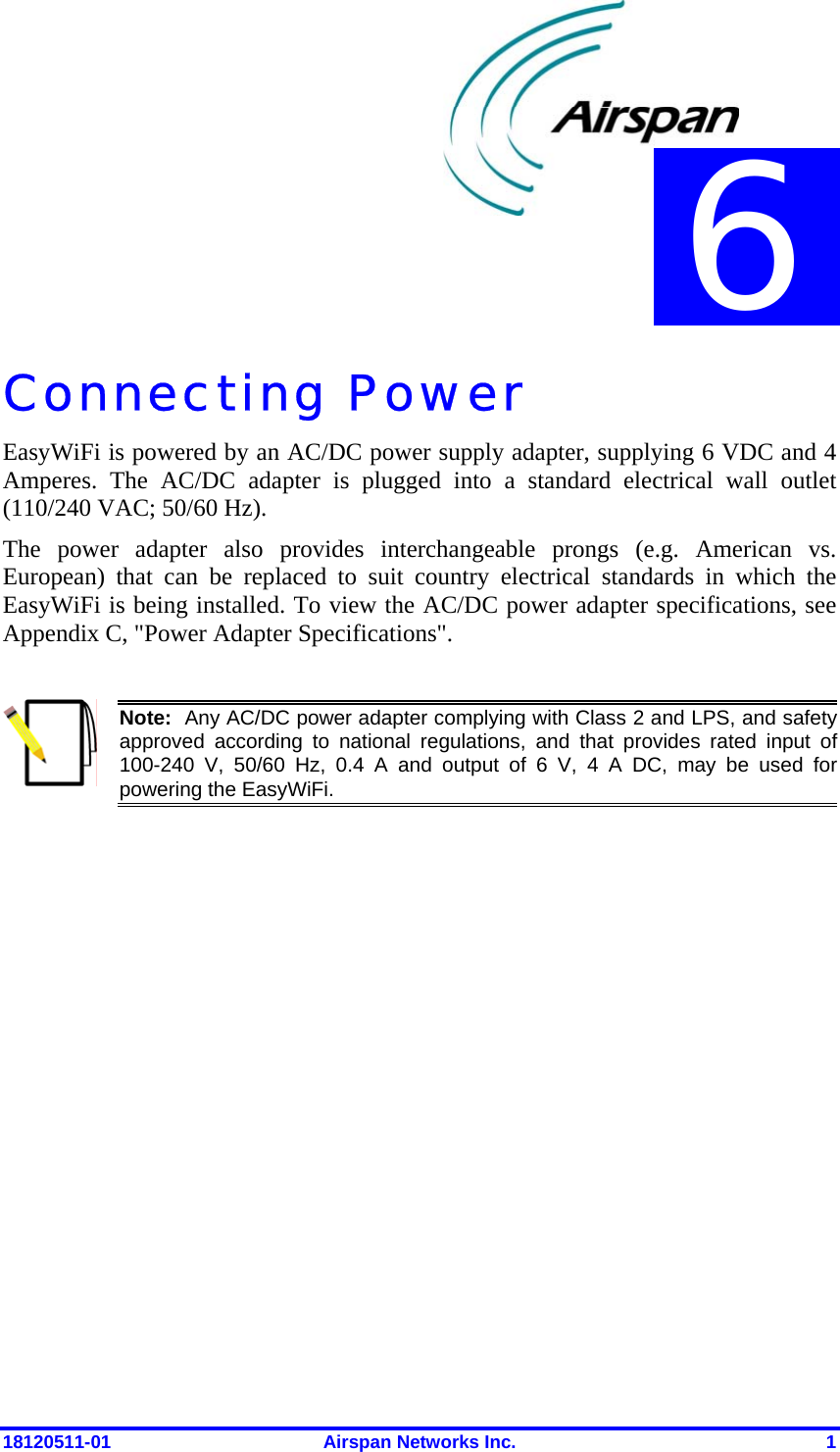  18120511-01  Airspan Networks Inc.  1 Connecting Power EasyWiFi is powered by an AC/DC power supply adapter, supplying 6 VDC and 4 Amperes. The AC/DC adapter is plugged into a standard electrical wall outlet (110/240 VAC; 50/60 Hz).  The power adapter also provides interchangeable prongs (e.g. American vs. European) that can be replaced to suit country electrical standards in which the EasyWiFi is being installed. To view the AC/DC power adapter specifications, see Appendix C, &quot;Power Adapter Specifications&quot;.   Note:  Any AC/DC power adapter complying with Class 2 and LPS, and safety approved according to national regulations, and that provides rated input of 100-240 V, 50/60 Hz, 0.4 A and output of 6 V, 4 A DC, may be used for powering the EasyWiFi.   6 