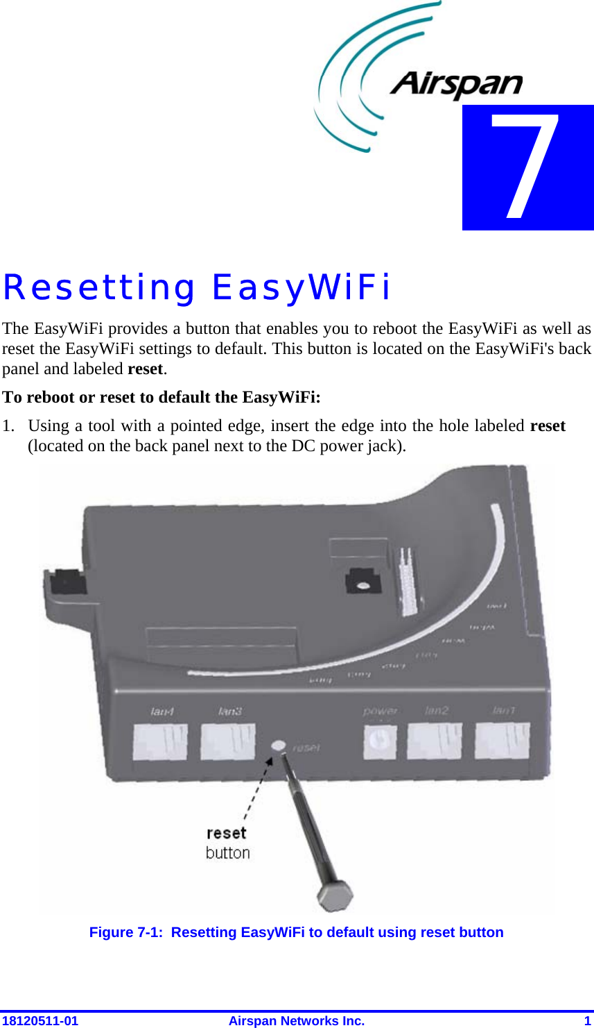  18120511-01  Airspan Networks Inc.  1 Resetting EasyWiFi The EasyWiFi provides a button that enables you to reboot the EasyWiFi as well as reset the EasyWiFi settings to default. This button is located on the EasyWiFi&apos;s back panel and labeled reset. To reboot or reset to default the EasyWiFi: 1. Using a tool with a pointed edge, insert the edge into the hole labeled reset (located on the back panel next to the DC power jack).  Figure  7-1:  Resetting EasyWiFi to default using reset button 7 