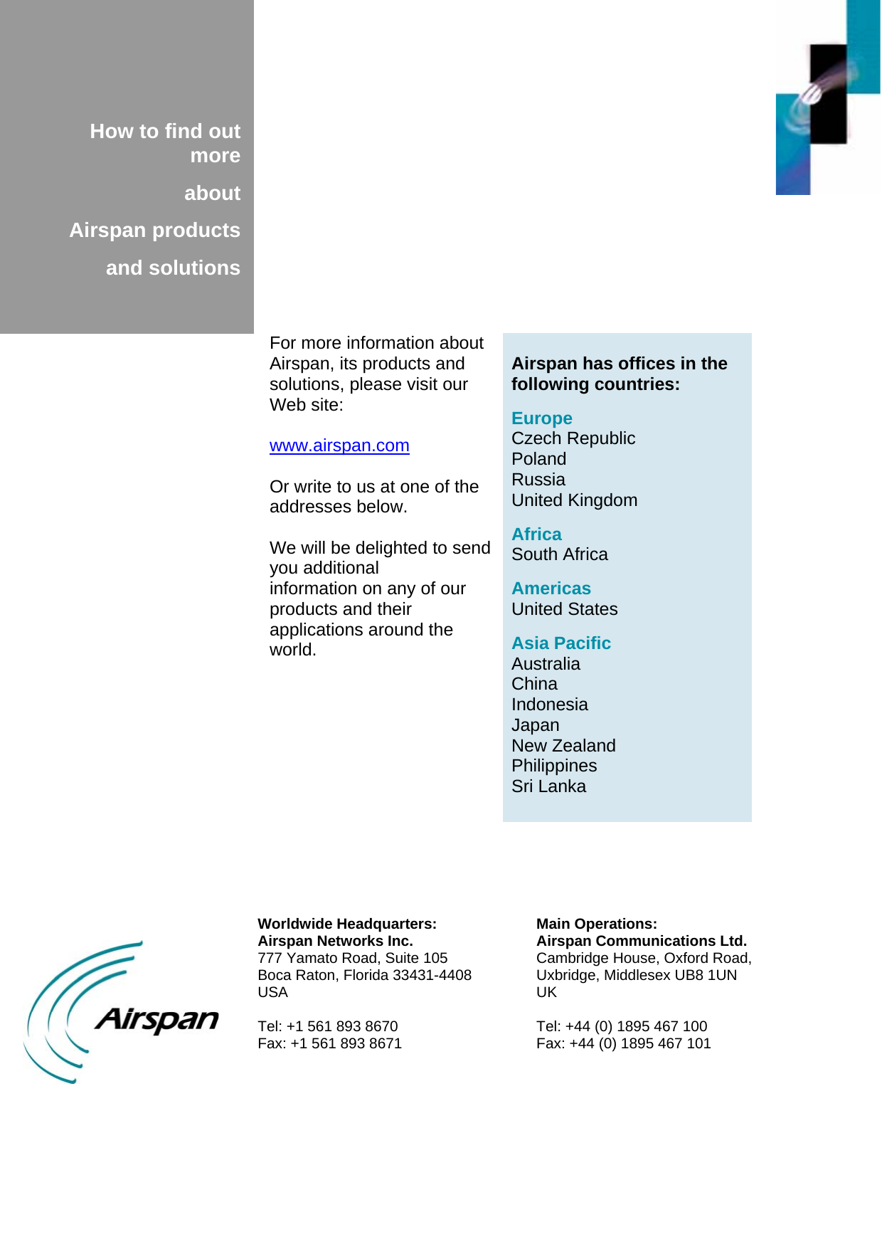             How to find out more  about  Airspan products  and solutions    Airspan has offices in the following countries:  Europe Czech Republic Poland Russia United Kingdom  Africa South Africa  Americas United States  Asia Pacific Australia China Indonesia Japan New Zealand Philippines Sri Lanka For more information about Airspan, its products and solutions, please visit our Web site:  www.airspan.com  Or write to us at one of the addresses below.  We will be delighted to send you additional information on any of our products and their applications around the world.  Worldwide Headquarters: Airspan Networks Inc. 777 Yamato Road, Suite 105 Boca Raton, Florida 33431-4408 USA  Tel: +1 561 893 8670 Fax: +1 561 893 8671 Main Operations: Airspan Communications Ltd. Cambridge House, Oxford Road, Uxbridge, Middlesex UB8 1UN UK  Tel: +44 (0) 1895 467 100 Fax: +44 (0) 1895 467 101  