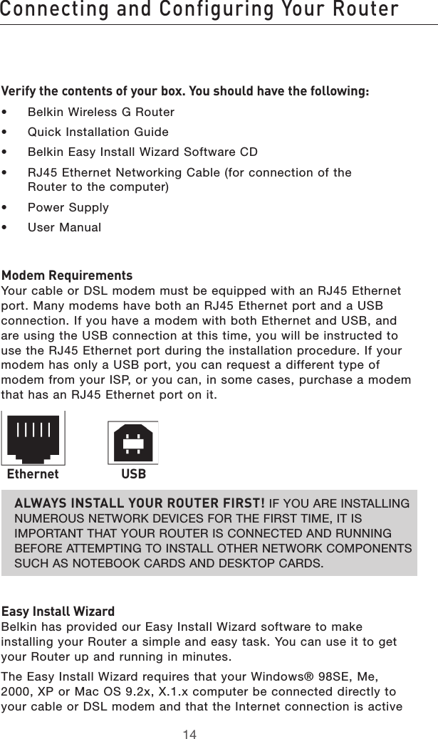 1514Connecting and Configuring Your Router1514Connecting and Configuring Your RouterVerify the contents of your box. You should have the following:•  Belkin Wireless G Router•  Quick Installation Guide•  Belkin Easy Install Wizard Software CD•  RJ45 Ethernet Networking Cable (for connection of the  Router to the computer)•  Power Supply•  User ManualModem Requirements Your cable or DSL modem must be equipped with an RJ45 Ethernet port. Many modems have both an RJ45 Ethernet port and a USB connection. If you have a modem with both Ethernet and USB, and are using the USB connection at this time, you will be instructed to use the RJ45 Ethernet port during the installation procedure. If your modem has only a USB port, you can request a different type of modem from your ISP, or you can, in some cases, purchase a modem that has an RJ45 Ethernet port on it.ALWAYS INSTALL YOUR ROUTER FIRST! IF YOU ARE INSTALLING NUMEROUS NETWORK DEVICES FOR THE FIRST TIME, IT IS IMPORTANT THAT YOUR ROUTER IS CONNECTED AND RUNNING BEFORE ATTEMPTING TO INSTALL OTHER NETWORK COMPONENTS SUCH AS NOTEBOOK CARDS AND DESKTOP CARDS.Easy Install Wizard Belkin has provided our Easy Install Wizard software to make installing your Router a simple and easy task. You can use it to get your Router up and running in minutes. The Easy Install Wizard requires that your Windows® 98SE, Me, 2000, XP or Mac OS 9.2x, X.1.x computer be connected directly to your cable or DSL modem and that the Internet connection is active Ethernet USB