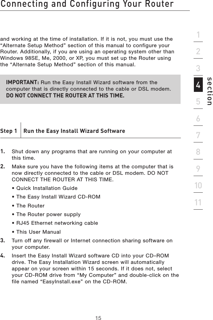 15Connecting and Configuring Your Router15section2134567891011and working at the time of installation. If it is not, you must use the “Alternate Setup Method” section of this manual to configure your Router. Additionally, if you are using an operating system other than Windows 98SE, Me, 2000, or XP, you must set up the Router using the “Alternate Setup Method” section of this manual.IMPORTANT: Run the Easy Install Wizard software from the computer that is directly connected to the cable or DSL modem.  DO NOT CONNECT THE ROUTER AT THIS TIME.Step 1    Run the Easy Install Wizard Software1.  Shut down any programs that are running on your computer at this time.2.   Make sure you have the following items at the computer that is now directly connected to the cable or DSL modem. DO NOT CONNECT THE ROUTER AT THIS TIME.  • Quick Installation Guide  • The Easy Install Wizard CD-ROM  • The Router  • The Router power supply  • RJ45 Ethernet networking cable  • This User Manual3.  Turn off any firewall or Internet connection sharing software on your computer.4.   Insert the Easy Install Wizard software CD into your CD–ROM drive. The Easy Installation Wizard screen will automatically appear on your screen within 15 seconds. If it does not, select your CD-ROM drive from “My Computer” and double-click on the file named “EasyInstall.exe” on the CD-ROM.