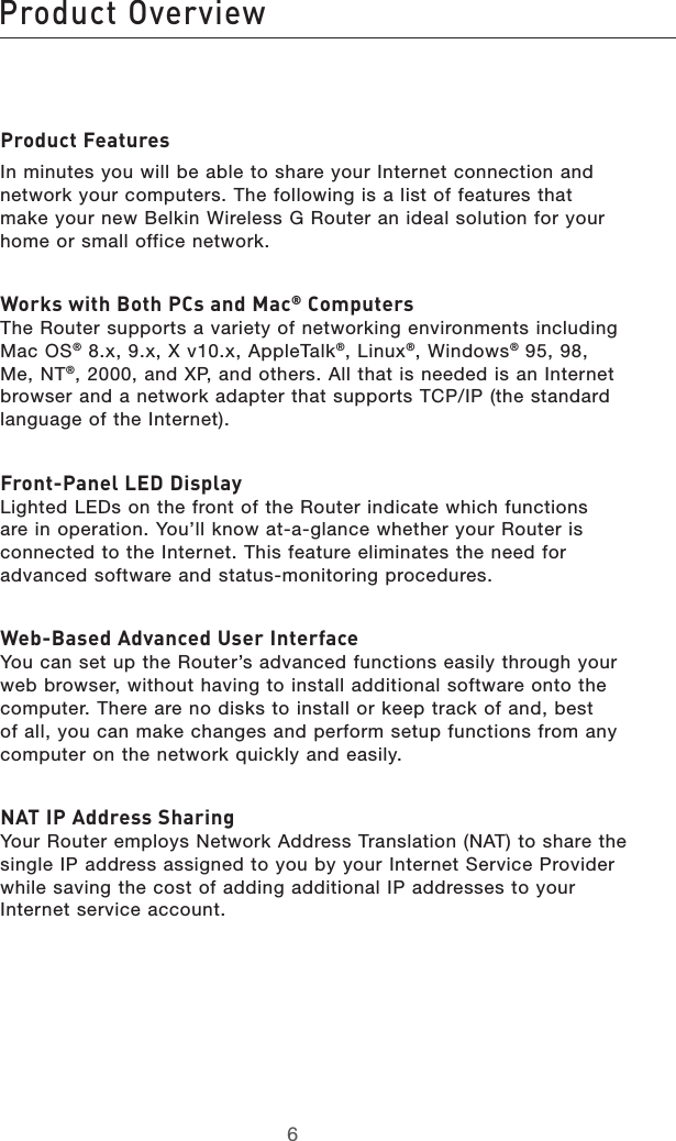 76Product Overview76Product OverviewProduct FeaturesIn minutes you will be able to share your Internet connection and network your computers. The following is a list of features that  make your new Belkin Wireless G Router an ideal solution for your home or small office network. Works with Both PCs and Mac® Computers The Router supports a variety of networking environments including Mac OS® 8.x, 9.x, X v10.x, AppleTalk®, Linux®, Windows® 95, 98, Me, NT®, 2000, and XP, and others. All that is needed is an Internet browser and a network adapter that supports TCP/IP (the standard language of the Internet).  Front-Panel LED Display Lighted LEDs on the front of the Router indicate which functions are in operation. You’ll know at-a-glance whether your Router is connected to the Internet. This feature eliminates the need for advanced software and status-monitoring procedures.Web-Based Advanced User Interface You can set up the Router’s advanced functions easily through your web browser, without having to install additional software onto the computer. There are no disks to install or keep track of and, best of all, you can make changes and perform setup functions from any computer on the network quickly and easily.NAT IP Address Sharing Your Router employs Network Address Translation (NAT) to share the single IP address assigned to you by your Internet Service Provider while saving the cost of adding additional IP addresses to your Internet service account.