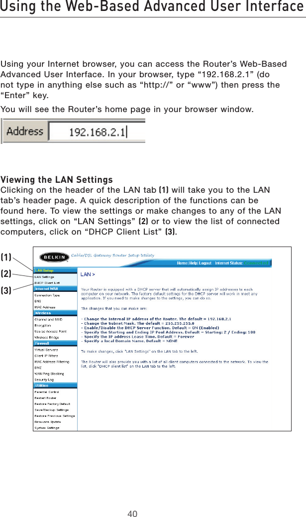 4140Using the Web-Based Advanced User Interface4140Using the Web-Based Advanced User InterfaceUsing your Internet browser, you can access the Router’s Web-Based Advanced User Interface. In your browser, type “192.168.2.1” (do not type in anything else such as “http://” or “www”) then press the “Enter” key.You will see the Router’s home page in your browser window. Viewing the LAN Settings Clicking on the header of the LAN tab (1) will take you to the LAN tab’s header page. A quick description of the functions can be found here. To view the settings or make changes to any of the LAN settings, click on “LAN Settings” (2) or to view the list of connected computers, click on “DHCP Client List” (3).(1)(2)(3)