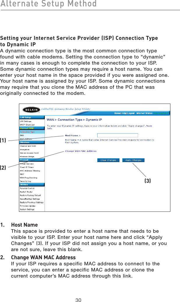 3130Alternate Setup Method3130Alternate Setup MethodSetting your Internet Service Provider (ISP) Connection Type  to Dynamic IP A dynamic connection type is the most common connection type found with cable modems. Setting the connection type to “dynamic” in many cases is enough to complete the connection to your ISP. Some dynamic connection types may require a host name. You can enter your host name in the space provided if you were assigned one. Your host name is assigned by your ISP. Some dynamic connections may require that you clone the MAC address of the PC that was originally connected to the modem.1.   Host Name This space is provided to enter a host name that needs to be visible to your ISP. Enter your host name here and click “Apply Changes” (3). If your ISP did not assign you a host name, or you are not sure, leave this blank.2.   Change WAN MAC Address If your ISP requires a specific MAC address to connect to the service, you can enter a specific MAC address or clone the current computer’s MAC address through this link. (2)(1)(3)