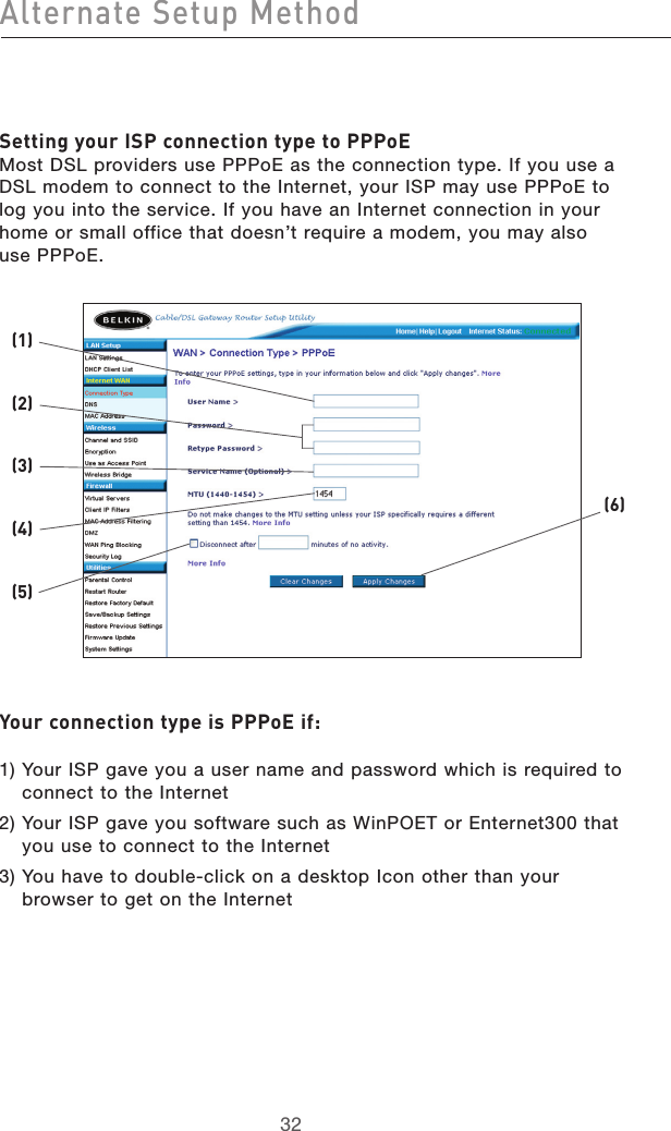 3332Alternate Setup Method3332Alternate Setup MethodSetting your ISP connection type to PPPoE Most DSL providers use PPPoE as the connection type. If you use a DSL modem to connect to the Internet, your ISP may use PPPoE to log you into the service. If you have an Internet connection in your home or small office that doesn’t require a modem, you may also  use PPPoE.Your connection type is PPPoE if:  1)  Your ISP gave you a user name and password which is required to connect to the Internet2)  Your ISP gave you software such as WinPOET or Enternet300 that you use to connect to the Internet3)  You have to double-click on a desktop Icon other than your browser to get on the Internet(2)(1)(6)(3)(4)(5)