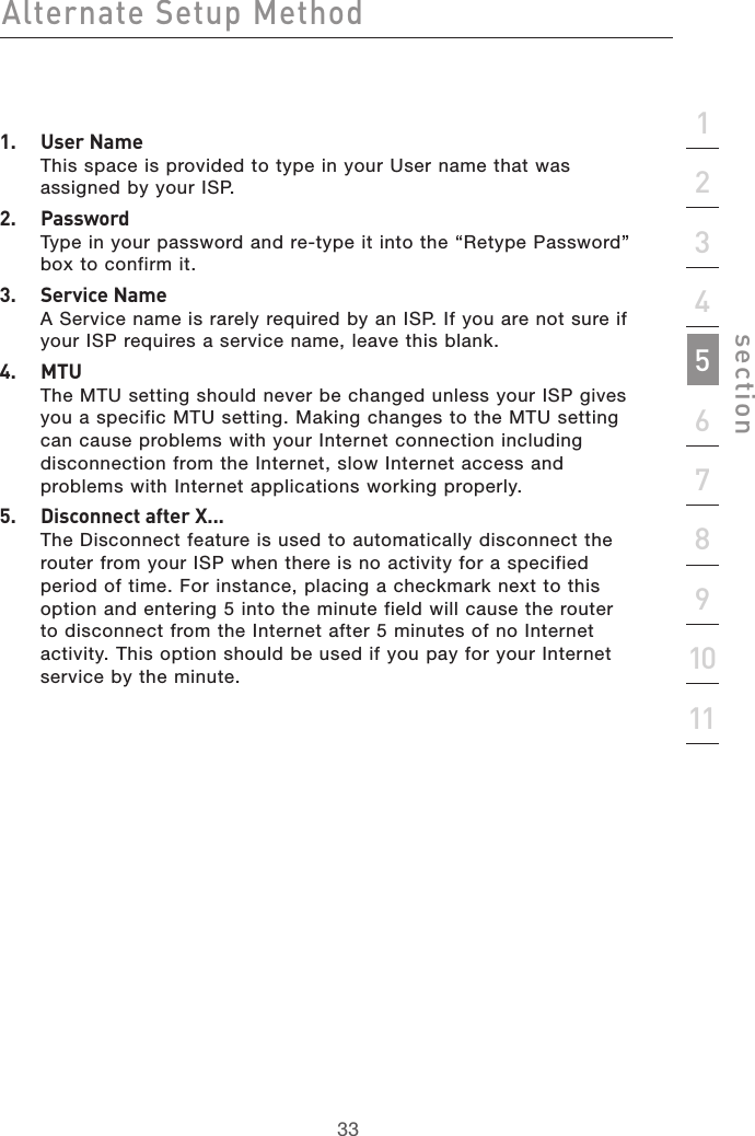 33Alternate Setup Method33section21345678910111.  User Name This space is provided to type in your User name that was assigned by your ISP.2.  Password Type in your password and re-type it into the “Retype Password” box to confirm it.3.  Service Name A Service name is rarely required by an ISP. If you are not sure if your ISP requires a service name, leave this blank.4.  MTU The MTU setting should never be changed unless your ISP gives you a specific MTU setting. Making changes to the MTU setting can cause problems with your Internet connection including disconnection from the Internet, slow Internet access and problems with Internet applications working properly.5.  Disconnect after X... The Disconnect feature is used to automatically disconnect the router from your ISP when there is no activity for a specified period of time. For instance, placing a checkmark next to this option and entering 5 into the minute field will cause the router to disconnect from the Internet after 5 minutes of no Internet activity. This option should be used if you pay for your Internet service by the minute.