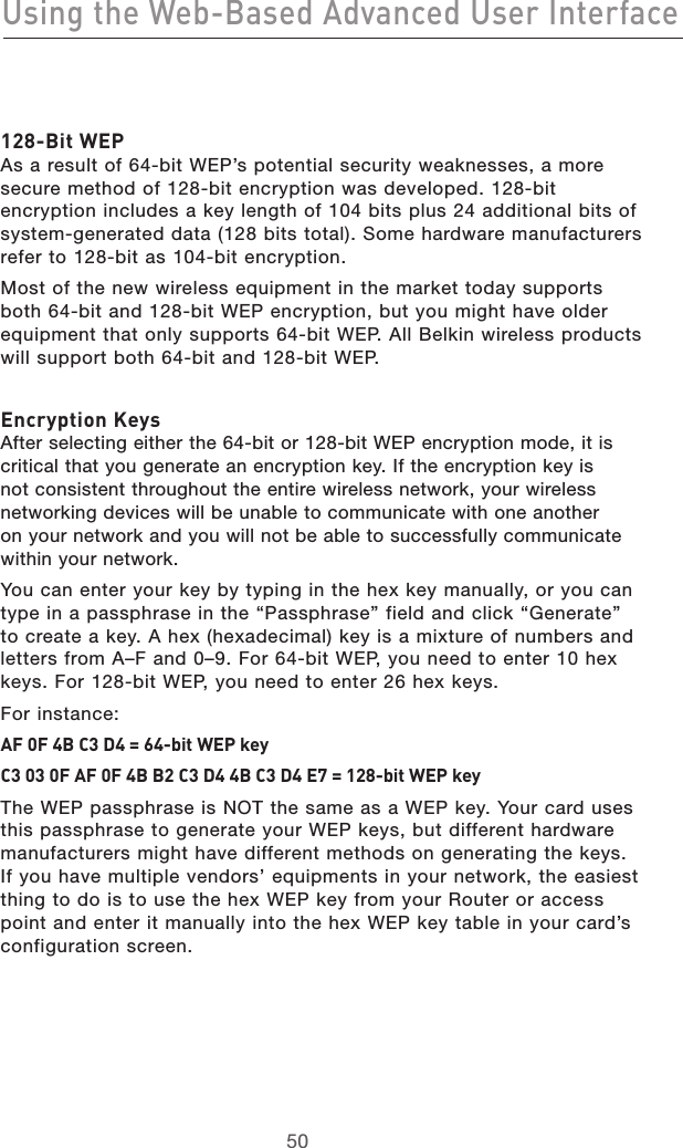 5150Using the Web-Based Advanced User Interface5150Using the Web-Based Advanced User Interface128-Bit WEP  As a result of 64-bit WEP’s potential security weaknesses, a more secure method of 128-bit encryption was developed. 128-bit encryption includes a key length of 104 bits plus 24 additional bits of system-generated data (128 bits total). Some hardware manufacturers refer to 128-bit as 104-bit encryption. Most of the new wireless equipment in the market today supports both 64-bit and 128-bit WEP encryption, but you might have older equipment that only supports 64-bit WEP. All Belkin wireless products will support both 64-bit and 128-bit WEP.Encryption Keys After selecting either the 64-bit or 128-bit WEP encryption mode, it is critical that you generate an encryption key. If the encryption key is not consistent throughout the entire wireless network, your wireless networking devices will be unable to communicate with one another on your network and you will not be able to successfully communicate within your network. You can enter your key by typing in the hex key manually, or you can type in a passphrase in the “Passphrase” field and click “Generate” to create a key. A hex (hexadecimal) key is a mixture of numbers and letters from A–F and 0–9. For 64-bit WEP, you need to enter 10 hex keys. For 128-bit WEP, you need to enter 26 hex keys. For instance:AF 0F 4B C3 D4 = 64-bit WEP keyC3 03 0F AF 0F 4B B2 C3 D4 4B C3 D4 E7 = 128-bit WEP keyThe WEP passphrase is NOT the same as a WEP key. Your card uses this passphrase to generate your WEP keys, but different hardware manufacturers might have different methods on generating the keys. If you have multiple vendors’ equipments in your network, the easiest thing to do is to use the hex WEP key from your Router or access point and enter it manually into the hex WEP key table in your card’s configuration screen.