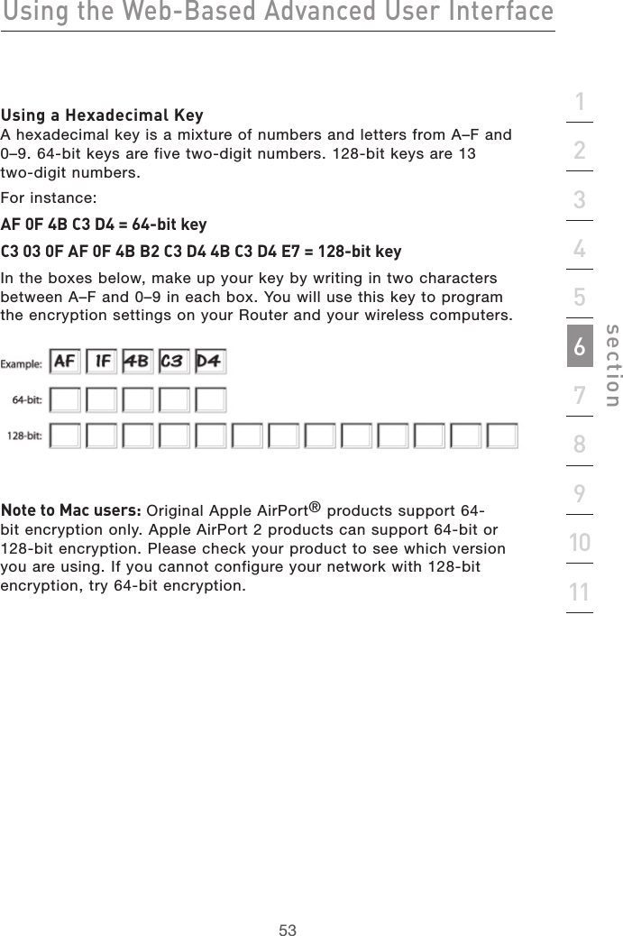 53Using the Web-Based Advanced User Interface53section2134567891011Using a Hexadecimal Key A hexadecimal key is a mixture of numbers and letters from A–F and 0–9. 64-bit keys are five two-digit numbers. 128-bit keys are 13  two-digit numbers.For instance:AF 0F 4B C3 D4 = 64-bit keyC3 03 0F AF 0F 4B B2 C3 D4 4B C3 D4 E7 = 128-bit keyIn the boxes below, make up your key by writing in two characters between A–F and 0–9 in each box. You will use this key to program the encryption settings on your Router and your wireless computers. Note to Mac users: Original Apple AirPort® products support 64-bit encryption only. Apple AirPort 2 products can support 64-bit or 128-bit encryption. Please check your product to see which version you are using. If you cannot configure your network with 128-bit encryption, try 64-bit encryption.