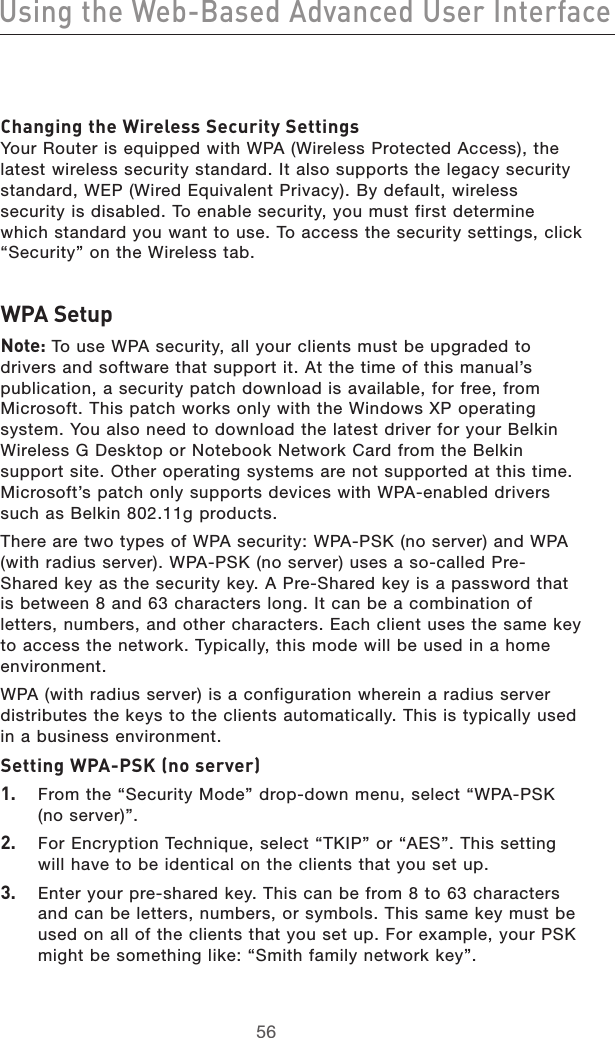 5756Using the Web-Based Advanced User Interface5756Using the Web-Based Advanced User InterfaceChanging the Wireless Security Settings Your Router is equipped with WPA (Wireless Protected Access), the latest wireless security standard. It also supports the legacy security standard, WEP (Wired Equivalent Privacy). By default, wireless security is disabled. To enable security, you must first determine which standard you want to use. To access the security settings, click “Security” on the Wireless tab.WPA SetupNote: To use WPA security, all your clients must be upgraded to drivers and software that support it. At the time of this manual’s publication, a security patch download is available, for free, from Microsoft. This patch works only with the Windows XP operating system. You also need to download the latest driver for your Belkin Wireless G Desktop or Notebook Network Card from the Belkin support site. Other operating systems are not supported at this time. Microsoft’s patch only supports devices with WPA-enabled drivers such as Belkin 802.11g products.There are two types of WPA security: WPA-PSK (no server) and WPA (with radius server). WPA-PSK (no server) uses a so-called Pre-Shared key as the security key. A Pre-Shared key is a password that is between 8 and 63 characters long. It can be a combination of letters, numbers, and other characters. Each client uses the same key to access the network. Typically, this mode will be used in a home environment.WPA (with radius server) is a configuration wherein a radius server distributes the keys to the clients automatically. This is typically used in a business environment.Setting WPA-PSK (no server)1.  From the “Security Mode” drop-down menu, select “WPA-PSK (no server)”.2.  For Encryption Technique, select “TKIP” or “AES”. This setting will have to be identical on the clients that you set up.3.   Enter your pre-shared key. This can be from 8 to 63 characters and can be letters, numbers, or symbols. This same key must be used on all of the clients that you set up. For example, your PSK might be something like: “Smith family network key”.
