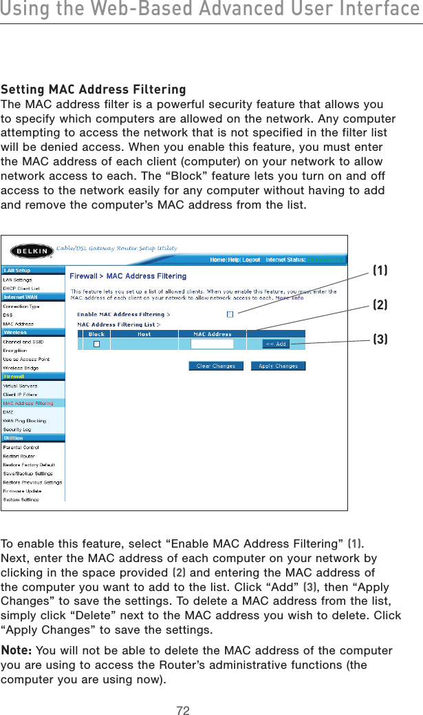 7372Using the Web-Based Advanced User Interface7372Using the Web-Based Advanced User InterfaceSetting MAC Address Filtering The MAC address filter is a powerful security feature that allows you to specify which computers are allowed on the network. Any computer attempting to access the network that is not specified in the filter list will be denied access. When you enable this feature, you must enter the MAC address of each client (computer) on your network to allow network access to each. The “Block” feature lets you turn on and off access to the network easily for any computer without having to add and remove the computer’s MAC address from the list. To enable this feature, select “Enable MAC Address Filtering” (1). Next, enter the MAC address of each computer on your network by clicking in the space provided (2) and entering the MAC address of the computer you want to add to the list. Click “Add” (3), then “Apply Changes” to save the settings. To delete a MAC address from the list, simply click “Delete” next to the MAC address you wish to delete. Click “Apply Changes” to save the settings.Note: You will not be able to delete the MAC address of the computer you are using to access the Router’s administrative functions (the computer you are using now).(1)(2)(3)