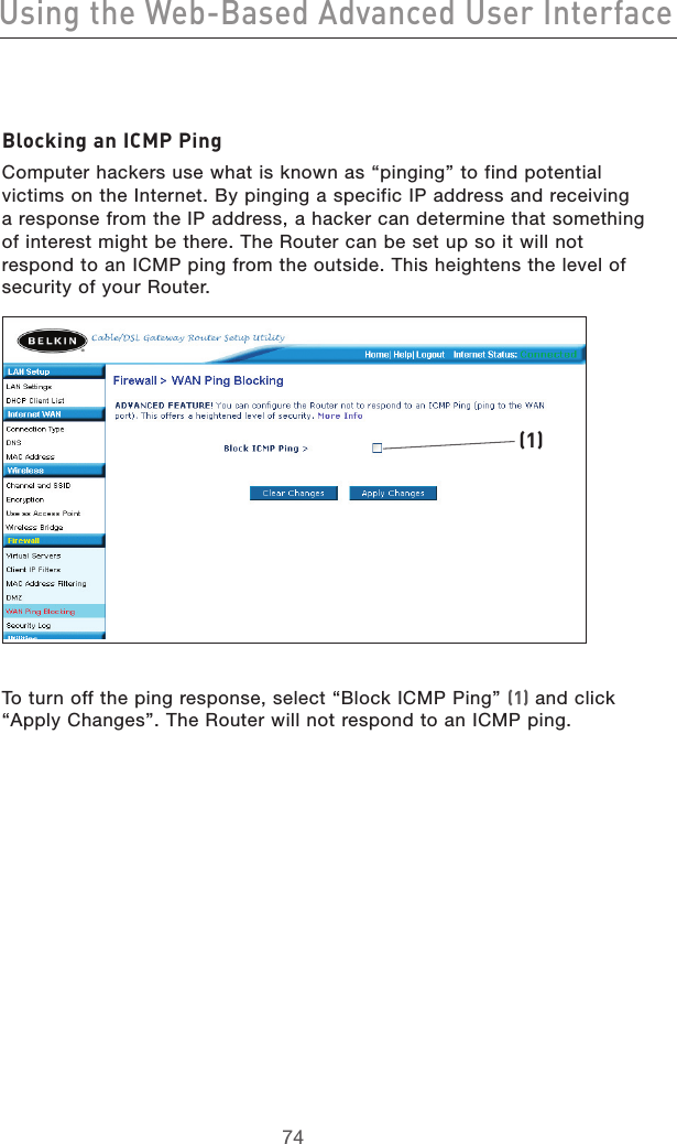 7574Using the Web-Based Advanced User Interface7574Using the Web-Based Advanced User InterfaceBlocking an ICMP PingComputer hackers use what is known as “pinging” to find potential victims on the Internet. By pinging a specific IP address and receiving a response from the IP address, a hacker can determine that something of interest might be there. The Router can be set up so it will not respond to an ICMP ping from the outside. This heightens the level of security of your Router. To turn off the ping response, select “Block ICMP Ping” (1) and click “Apply Changes”. The Router will not respond to an ICMP ping. (1)