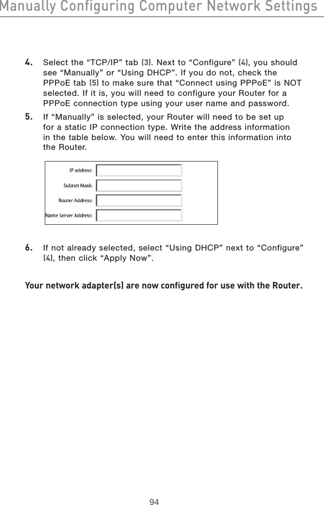 959495944.  Select the “TCP/IP” tab (3). Next to “Configure” (4), you should see “Manually” or “Using DHCP”. If you do not, check the PPPoE tab (5) to make sure that “Connect using PPPoE” is NOT selected. If it is, you will need to configure your Router for a PPPoE connection type using your user name and password.5.  If “Manually” is selected, your Router will need to be set up  for a static IP connection type. Write the address information  in the table below. You will need to enter this information into  the Router. 6.   If not already selected, select “Using DHCP” next to “Configure” (4), then click “Apply Now”.Your network adapter(s) are now configured for use with the Router.Manually Configuring Computer Network Settings