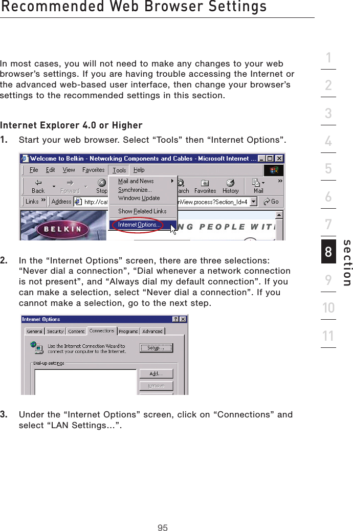 95Recommended Web Browser Settings95section2134567891011In most cases, you will not need to make any changes to your web browser’s settings. If you are having trouble accessing the Internet or the advanced web-based user interface, then change your browser’s settings to the recommended settings in this section.Internet Explorer 4.0 or Higher1.   Start your web browser. Select “Tools” then “Internet Options”.2.   In the “Internet Options” screen, there are three selections: “Never dial a connection”, “Dial whenever a network connection is not present”, and “Always dial my default connection”. If you can make a selection, select “Never dial a connection”. If you cannot make a selection, go to the next step.  3.   Under the “Internet Options” screen, click on “Connections” and select “LAN Settings…”.