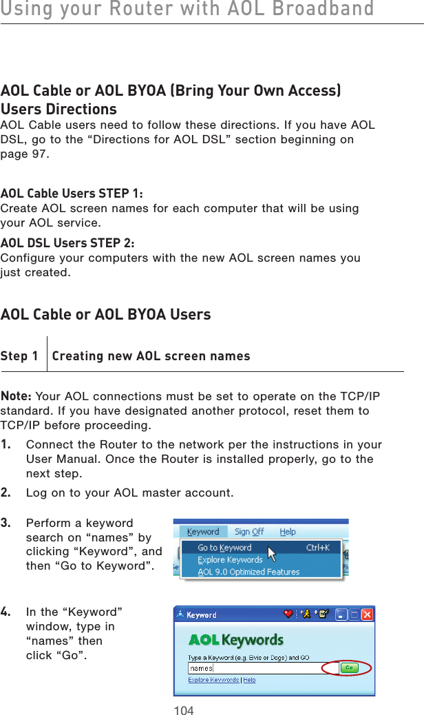 105104Using your Router with AOL Broadband105104Using your Router with AOL BroadbandAOL Cable or AOL BYOA (Bring Your Own Access)  Users Directions AOL Cable users need to follow these directions. If you have AOL DSL, go to the “Directions for AOL DSL” section beginning on  page 97.AOL Cable Users STEP 1:  Create AOL screen names for each computer that will be using  your AOL service. AOL DSL Users STEP 2:  Configure your computers with the new AOL screen names you  just created.AOL Cable or AOL BYOA Users Step 1  Creating new AOL screen namesNote: Your AOL connections must be set to operate on the TCP/IP standard. If you have designated another protocol, reset them to  TCP/IP before proceeding.1.   Connect the Router to the network per the instructions in your User Manual. Once the Router is installed properly, go to the  next step.2.   Log on to your AOL master account.3.   Perform a keyword search on “names” by clicking “Keyword”, and then “Go to Keyword”.4.  In the “Keyword” window, type in “names” then  click “Go”.