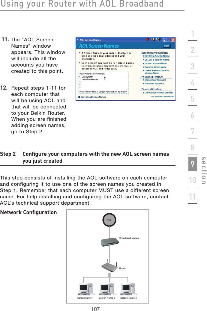 107Using your Router with AOL Broadband107section2134567891011 11. The “AOL Screen Names” window appears. This window will include all the accounts you have created to this point. 12.  Repeat steps 1-11 for each computer that will be using AOL and that will be connected to your Belkin Router. When you are finished adding screen names, go to Step 2.Step 2  Configure your computers with the new AOL screen names   you just createdThis step consists of installing the AOL software on each computer and configuring it to use one of the screen names you created in  Step 1. Remember that each computer MUST use a different screen name. For help installing and configuring the AOL software, contact AOL’s technical support department. Network Configuration