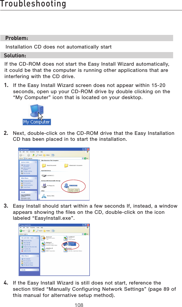 109108Troubleshooting109108Troubleshooting Problem: Installation CD does not automatically startSolution:If the CD-ROM does not start the Easy Install Wizard automatically, it could be that the computer is running other applications that are interfering with the CD drive. 1.   If the Easy Install Wizard screen does not appear within 15-20 seconds, open up your CD-ROM drive by double clicking on the “My Computer” icon that is located on your desktop.2.   Next, double-click on the CD-ROM drive that the Easy Installation CD has been placed in to start the installation.3.   Easy Install should start within a few seconds If, instead, a window appears showing the files on the CD, double-click on the icon labeled “EasyInstall.exe”.4.  If the Easy Install Wizard is still does not start, reference the section titled “Manually Configuring Network Settings” (page 89 of this manual for alternative setup method).  