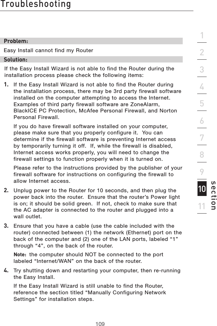 109Troubleshooting109section2134567891011Problem:Easy Install cannot find my RouterSolution: If the Easy Install Wizard is not able to find the Router during the installation process please check the following items:1.   If the Easy Install Wizard is not able to find the Router during the installation process, there may be 3rd party firewall software installed on the computer attempting to access the Internet.  Examples of third party firewall software are ZoneAlarm, BlackICE PC Protection, McAfee Personal Firewall, and Norton Personal Firewall.    If you do have firewall software installed on your computer, please make sure that you properly configure it.  You can determine if the firewall software is preventing Internet access by temporarily turning it off.  If, while the firewall is disabled, Internet access works properly, you will need to change the firewall settings to function properly when it is turned on.  Please refer to the instructions provided by the publisher of your firewall software for instructions on configuring the firewall to allow Internet access.2.   Unplug power to the Router for 10 seconds, and then plug the power back into the router.  Ensure that the router’s Power light is on; it should be solid green.  If not, check to make sure that the AC adapter is connected to the router and plugged into a wall outlet.3.   Ensure that you have a cable (use the cable included with the router) connected between (1) the network (Ethernet) port on the back of the computer and (2) one of the LAN ports, labeled “1” through “4”, on the back of the router.   Note:  the computer should NOT be connected to the port labeled “Internet/WAN” on the back of the router.4.   Try shutting down and restarting your computer, then re-running the Easy Install.  If the Easy Install Wizard is still unable to find the Router, reference the section titled “Manually Configuring Network Settings” for installation steps.