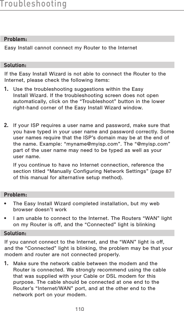 111110Troubleshooting111110TroubleshootingProblem:Easy Install cannot connect my Router to the Internet Solution:If the Easy Install Wizard is not able to connect the Router to the Internet, please check the following items:1.   Use the troubleshooting suggestions within the Easy Install Wizard. If the troubleshooting screen does not open automatically, click on the “Troubleshoot” button in the lower right-hand corner of the Easy Install Wizard window.2.   If your ISP requires a user name and password, make sure that you have typed in your user name and password correctly. Some user names require that the ISP’s domain may be at the end of the name. Example: “myname@myisp.com”. The “@myisp.com” part of the user name may need to be typed as well as your  user name.   If you continue to have no Internet connection, reference the section titled “Manually Configuring Network Settings” (page 87 of this manual for alternative setup method).Problem:•  The Easy Install Wizard completed installation, but my web browser doesn’t work•  I am unable to connect to the Internet. The Routers “WAN” light on my Router is off, and the “Connected” light is blinking Solution:If you cannot connect to the Internet, and the “WAN” light is off, and the “Connected” light is blinking, the problem may be that your modem and router are not connected properly. 1.   Make sure the network cable between the modem and the Router is connected. We strongly recommend using the cable that was supplied with your Cable or DSL modem for this purpose. The cable should be connected at one end to the Router’s “Internet/WAN” port, and at the other end to the network port on your modem. 