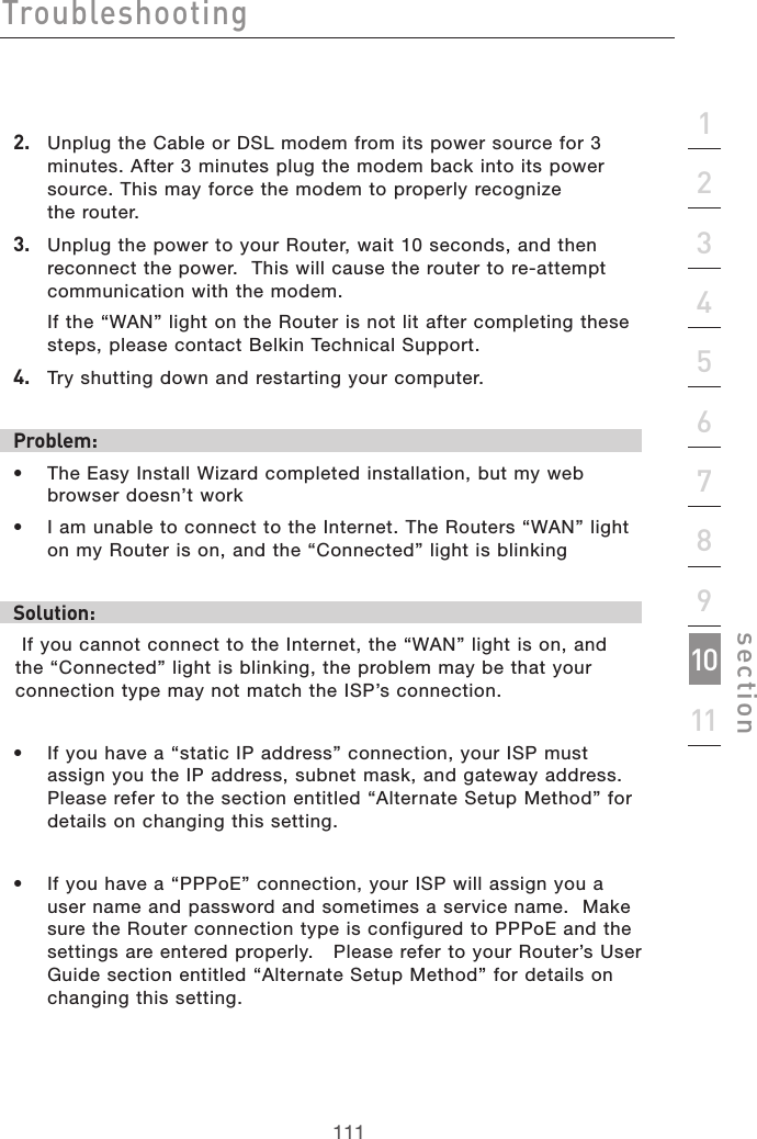 111Troubleshooting111section21345678910112.   Unplug the Cable or DSL modem from its power source for 3 minutes. After 3 minutes plug the modem back into its power source. This may force the modem to properly recognize  the router.3.   Unplug the power to your Router, wait 10 seconds, and then reconnect the power.  This will cause the router to re-attempt communication with the modem.  If the “WAN” light on the Router is not lit after completing these steps, please contact Belkin Technical Support.4.   Try shutting down and restarting your computer. Problem:•  The Easy Install Wizard completed installation, but my web browser doesn’t work•  I am unable to connect to the Internet. The Routers “WAN” light on my Router is on, and the “Connected” light is blinkingSolution: If you cannot connect to the Internet, the “WAN” light is on, and the “Connected” light is blinking, the problem may be that your connection type may not match the ISP’s connection. •  If you have a “static IP address” connection, your ISP must assign you the IP address, subnet mask, and gateway address. Please refer to the section entitled “Alternate Setup Method” for details on changing this setting. •  If you have a “PPPoE” connection, your ISP will assign you a user name and password and sometimes a service name.  Make sure the Router connection type is configured to PPPoE and the settings are entered properly.   Please refer to your Router’s User Guide section entitled “Alternate Setup Method” for details on changing this setting. 