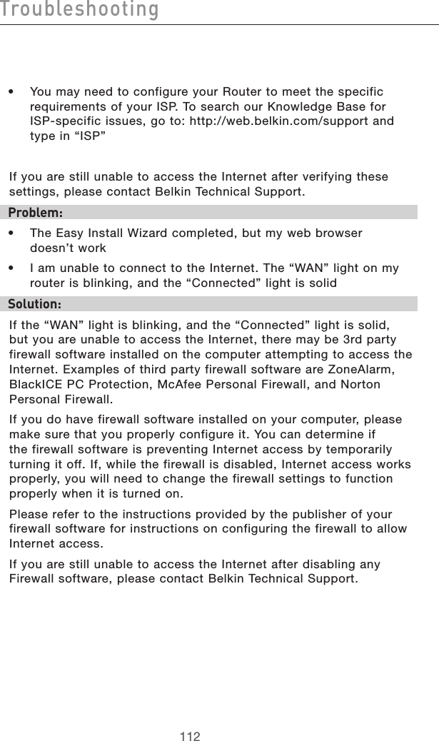 113112Troubleshooting113112Troubleshooting•  You may need to configure your Router to meet the specific requirements of your ISP. To search our Knowledge Base for  ISP-specific issues, go to: http://web.belkin.com/support and type in “ISP” If you are still unable to access the Internet after verifying these settings, please contact Belkin Technical Support.  Problem:•  The Easy Install Wizard completed, but my web browser  doesn’t work•  I am unable to connect to the Internet. The “WAN” light on my router is blinking, and the “Connected” light is solidSolution: If the “WAN” light is blinking, and the “Connected” light is solid, but you are unable to access the Internet, there may be 3rd party firewall software installed on the computer attempting to access the Internet. Examples of third party firewall software are ZoneAlarm, BlackICE PC Protection, McAfee Personal Firewall, and Norton Personal Firewall.  If you do have firewall software installed on your computer, please make sure that you properly configure it. You can determine if the firewall software is preventing Internet access by temporarily turning it off. If, while the firewall is disabled, Internet access works properly, you will need to change the firewall settings to function properly when it is turned on.Please refer to the instructions provided by the publisher of your firewall software for instructions on configuring the firewall to allow Internet access.If you are still unable to access the Internet after disabling any Firewall software, please contact Belkin Technical Support.  