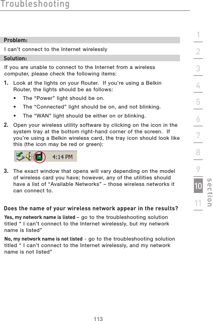 113Troubleshooting113section2134567891011Problem:I can’t connect to the Internet wirelesslySolution:If you are unable to connect to the Internet from a wireless computer, please check the following items:1.   Look at the lights on your Router.  If you’re using a Belkin Router, the lights should be as follows:  •  The “Power” light should be on.  •  The “Connected” light should be on, and not blinking.  •  The “WAN” light should be either on or blinking.2.   Open your wireless utility software by clicking on the icon in the system tray at the bottom right-hand corner of the screen.  If you’re using a Belkin wireless card, the tray icon should look like this (the icon may be red or green):3.   The exact window that opens will vary depending on the model of wireless card you have; however, any of the utilities should have a list of “Available Networks” – those wireless networks it can connect to.  Does the name of your wireless network appear in the results? Yes, my network name is listed – go to the troubleshooting solution titled “ I can’t connect to the Internet wirelessly, but my network name is listed”No, my network name is not listed - go to the troubleshooting solution titled “ I can’t connect to the Internet wirelessly, and my network name is not listed”