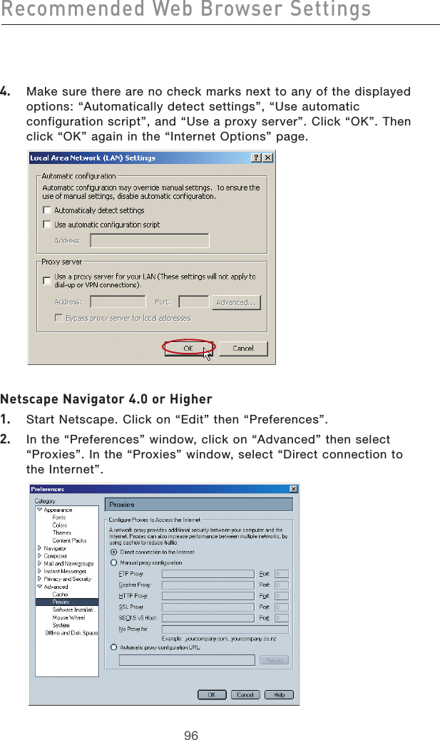 979697964.   Make sure there are no check marks next to any of the displayed options: “Automatically detect settings”, “Use automatic configuration script”, and “Use a proxy server”. Click “OK”. Then click “OK” again in the “Internet Options” page.   Netscape Navigator 4.0 or Higher1.   Start Netscape. Click on “Edit” then “Preferences”.2.   In the “Preferences” window, click on “Advanced” then select “Proxies”. In the “Proxies” window, select “Direct connection to the Internet”.  Recommended Web Browser Settings