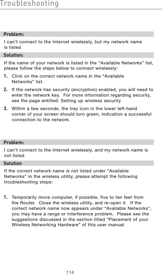 115114Troubleshooting115114TroubleshootingProblem:I can’t connect to the Internet wirelessly, but my network name  is listedSolution:If the name of your network is listed in the “Available Networks” list, please follow the steps below to connect wirelessly:1.  Click on the correct network name in the “Available  Networks” list.  2.   If the network has security (encryption) enabled, you will need to enter the network key.  For more information regarding security, see the page entitled: Setting up wireless security3.   Within a few seconds, the tray icon in the lower left-hand corner of your screen should turn green, indication a successful connection to the network.  Problem:I can’t connect to the Internet wirelessly, and my network name is not listedSolutionIf the correct network name is not listed under “Available  Networks” in the wireless utility, please attempt the following troubleshooting steps: 1.  Temporarily move computer, if possible, five to ten feet from the Router.  Close the wireless utility, and re-open it.  If the correct network name now appears under “Available Networks”, you may have a range or interference problem.  Please see the suggestions discussed in the section titled “Placement of your Wireless Networking Hardware” of this user manual.