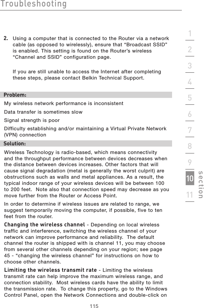 115Troubleshooting115section21345678910112.  Using a computer that is connected to the Router via a network cable (as opposed to wirelessly), ensure that “Broadcast SSID” is enabled. This setting is found on the Router’s wireless “Channel and SSID” configuration page.   If you are still unable to access the Internet after completing these steps, please contact Belkin Technical Support.Problem: My wireless network performance is inconsistentData transfer is sometimes slowSignal strength is poorDifficulty establishing and/or maintaining a Virtual Private Network (VPN) connectionSolution:Wireless Technology is radio-based, which means connectivity and the throughput performance between devices decreases when the distance between devices increases. Other factors that will cause signal degradation (metal is generally the worst culprit) are obstructions such as walls and metal appliances. As a result, the typical indoor range of your wireless devices will be between 100 to 200 feet.  Note also that connection speed may decrease as you move further from the Router or Access Point. In order to determine if wireless issues are related to range, we suggest temporarily moving the computer, if possible, five to ten feet from the router. Changing the wireless channel - Depending on local wireless traffic and interference, switching the wireless channel of your network can improve performance and reliability.  The default channel the router is shipped with is channel 11, you may choose from several other channels depending on your region; see page 45 - “changing the wireless channel” for instructions on how to choose other channels. Limiting the wireless transmit rate - Limiting the wireless transmit rate can help improve the maximum wireless range, and connection stability.  Most wireless cards have the ability to limit the transmission rate.  To change this property, go to the Windows Control Panel, open the Network Connections and double-click on 