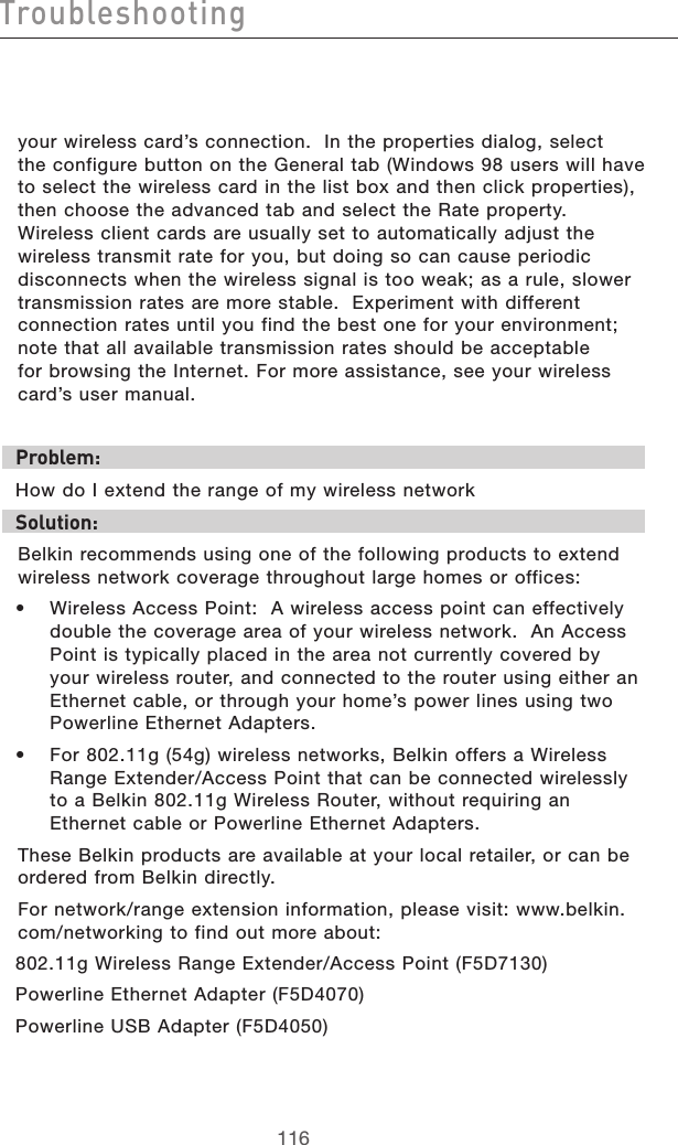 117116Troubleshooting117116Troubleshootingyour wireless card’s connection.  In the properties dialog, select  the configure button on the General tab (Windows 98 users will have to select the wireless card in the list box and then click properties), then choose the advanced tab and select the Rate property.  Wireless client cards are usually set to automatically adjust the wireless transmit rate for you, but doing so can cause periodic disconnects when the wireless signal is too weak; as a rule, slower transmission rates are more stable.  Experiment with different connection rates until you find the best one for your environment; note that all available transmission rates should be acceptable  for browsing the Internet. For more assistance, see your wireless card’s user manual.Problem: How do I extend the range of my wireless networkSolution:Belkin recommends using one of the following products to extend wireless network coverage throughout large homes or offices:•  Wireless Access Point:  A wireless access point can effectively double the coverage area of your wireless network.  An Access Point is typically placed in the area not currently covered by your wireless router, and connected to the router using either an Ethernet cable, or through your home’s power lines using two Powerline Ethernet Adapters.  •  For 802.11g (54g) wireless networks, Belkin offers a Wireless Range Extender/Access Point that can be connected wirelessly to a Belkin 802.11g Wireless Router, without requiring an Ethernet cable or Powerline Ethernet Adapters. These Belkin products are available at your local retailer, or can be ordered from Belkin directly.  For network/range extension information, please visit: www.belkin.com/networking to find out more about:802.11g Wireless Range Extender/Access Point (F5D7130)Powerline Ethernet Adapter (F5D4070)Powerline USB Adapter (F5D4050) 