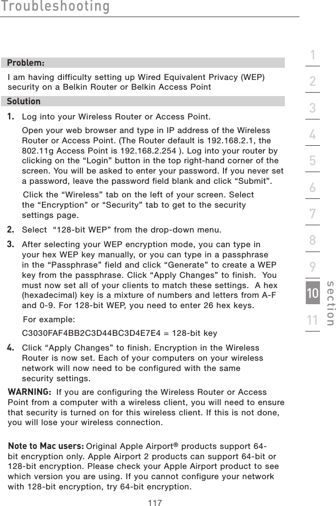 117Troubleshooting117section2134567891011Problem:I am having difficulty setting up Wired Equivalent Privacy (WEP) security on a Belkin Router or Belkin Access PointSolution 1.   Log into your Wireless Router or Access Point.  Open your web browser and type in IP address of the Wireless Router or Access Point. (The Router default is 192.168.2.1, the 802.11g Access Point is 192.168.2.254 ). Log into your router by clicking on the “Login” button in the top right-hand corner of the screen. You will be asked to enter your password. If you never set a password, leave the password field blank and click “Submit”.    Click the “Wireless” tab on the left of your screen. Select  the “Encryption” or “Security” tab to get to the security  settings page.2.   Select  “128-bit WEP” from the drop-down menu.3.   After selecting your WEP encryption mode, you can type in your hex WEP key manually, or you can type in a passphrase in the “Passphrase” field and click “Generate” to create a WEP key from the passphrase. Click “Apply Changes” to finish.  You must now set all of your clients to match these settings.  A hex (hexadecimal) key is a mixture of numbers and letters from A-F and 0-9. For 128-bit WEP, you need to enter 26 hex keys.    For example:   C3030FAF4BB2C3D44BC3D4E7E4 = 128-bit key4.   Click “Apply Changes” to finish. Encryption in the Wireless Router is now set. Each of your computers on your wireless network will now need to be configured with the same  security settings. WARNING:  If you are configuring the Wireless Router or Access Point from a computer with a wireless client, you will need to ensure that security is turned on for this wireless client. If this is not done, you will lose your wireless connection.Note to Mac users: Original Apple Airport® products support 64-bit encryption only. Apple Airport 2 products can support 64-bit or 128-bit encryption. Please check your Apple Airport product to see which version you are using. If you cannot configure your network with 128-bit encryption, try 64-bit encryption.