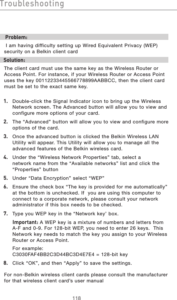 119118Troubleshooting119118Troubleshooting Problem: I am having difficulty setting up Wired Equivalent Privacy (WEP) security on a Belkin client cardSolution:The client card must use the same key as the Wireless Router or Access Point. For instance, if your Wireless Router or Access Point uses the key 00112233445566778899AABBCC, then the client card must be set to the exact same key.1.   Double-click the Signal Indicator icon to bring up the Wireless  Network screen. The Advanced button will allow you to view and configure more options of your card.2.  The “Advanced” button will allow you to view and configure more options of the card. 3.   Once the advanced button is clicked the Belkin Wireless LAN Utility will appear. This Utility will allow you to manage all the advanced features of the Belkin wireless card.4.   Under the “Wireless Network Properties” tab, select a network name from the “Available networks” list and click the “Properties” button 5.   Under “Data Encryption” select “WEP”6.   Ensure the check box “The key is provided for me automatically” at the bottom is unchecked. If  you are using this computer to connect to a corporate network, please consult your network administrator if this box needs to be checked.7.  Type you WEP key in the “Network key’ box.  Important: A WEP key is a mixture of numbers and letters from A-F and 0-9. For 128-bit WEP, you need to enter 26 keys.  This Network key needs to match the key you assign to your Wireless Router or Access Point.  For example:  C3030FAF4BB2C3D44BC3D4E7E4 = 128-bit key8.   Click “OK”, and then “Apply” to save the settings.For non-Belkin wireless client cards please consult the manufacturer for that wireless client card’s user manual