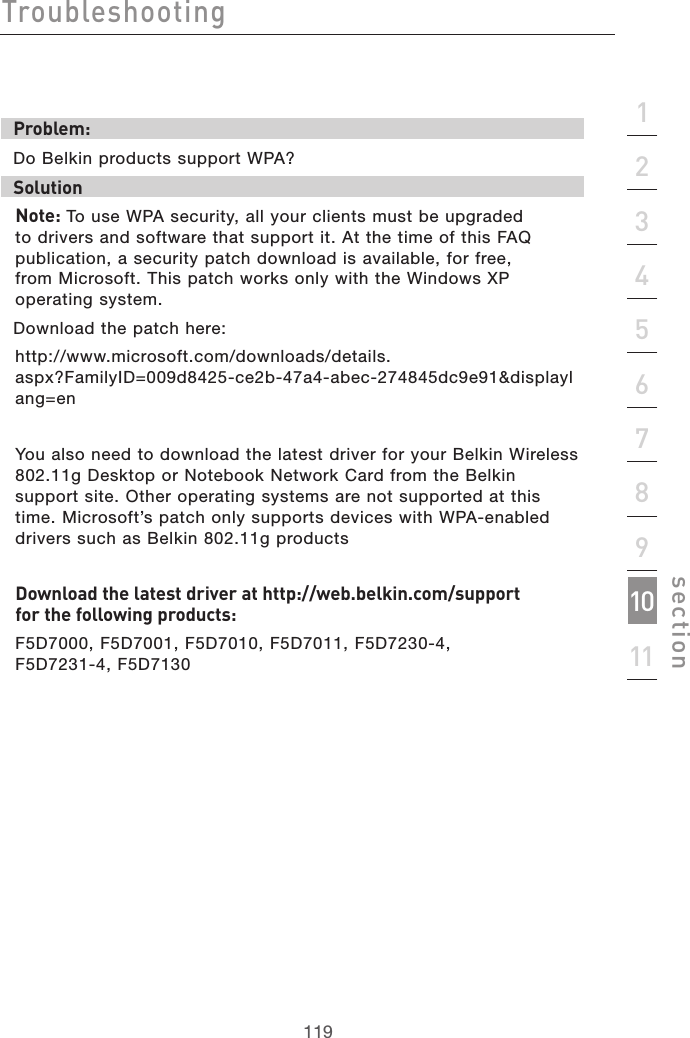 119Troubleshooting119section2134567891011Problem:Do Belkin products support WPA?Solution Note: To use WPA security, all your clients must be upgraded to drivers and software that support it. At the time of this FAQ publication, a security patch download is available, for free,  from Microsoft. This patch works only with the Windows XP operating system.  Download the patch here:http://www.microsoft.com/downloads/details.aspx?FamilyID=009d8425-ce2b-47a4-abec-274845dc9e91&amp;displaylang=enYou also need to download the latest driver for your Belkin Wireless 802.11g Desktop or Notebook Network Card from the Belkin support site. Other operating systems are not supported at this time. Microsoft’s patch only supports devices with WPA-enabled drivers such as Belkin 802.11g productsDownload the latest driver at http://web.belkin.com/support  for the following products:F5D7000, F5D7001, F5D7010, F5D7011, F5D7230-4,  F5D7231-4, F5D7130