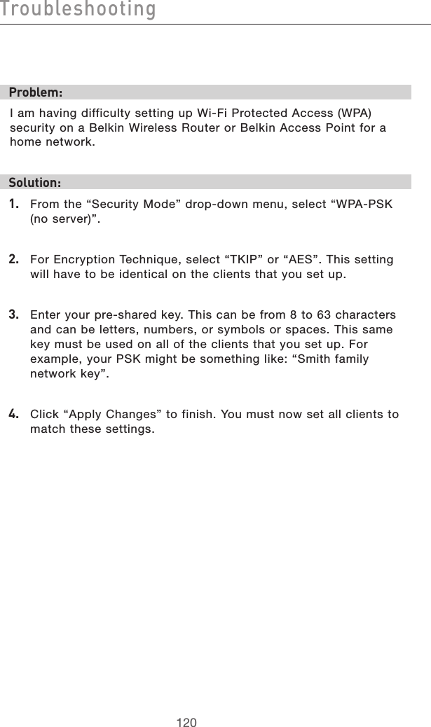 121120Troubleshooting121120TroubleshootingProblem:I am having difficulty setting up Wi-Fi Protected Access (WPA) security on a Belkin Wireless Router or Belkin Access Point for a home network.Solution:1.   From the “Security Mode” drop-down menu, select “WPA-PSK (no server)”.2.   For Encryption Technique, select “TKIP” or “AES”. This setting will have to be identical on the clients that you set up.3.   Enter your pre-shared key. This can be from 8 to 63 characters and can be letters, numbers, or symbols or spaces. This same key must be used on all of the clients that you set up. For example, your PSK might be something like: “Smith family network key”.4.   Click “Apply Changes” to finish. You must now set all clients to match these settings.