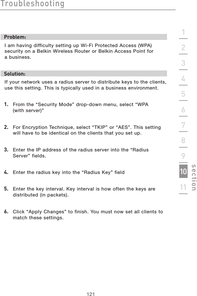 121Troubleshooting121section2134567891011Problem:I am having difficulty setting up Wi-Fi Protected Access (WPA) security on a Belkin Wireless Router or Belkin Access Point for  a business.Solution:If your network uses a radius server to distribute keys to the clients, use this setting. This is typically used in a business environment.1.   From the “Security Mode” drop-down menu, select “WPA  (with server)”2.   For Encryption Technique, select “TKIP” or “AES”. This setting will have to be identical on the clients that you set up.3.   Enter the IP address of the radius server into the “Radius Server” fields.4.   Enter the radius key into the “Radius Key” field5.   Enter the key interval. Key interval is how often the keys are distributed (in packets).6.   Click “Apply Changes” to finish. You must now set all clients to match these settings.