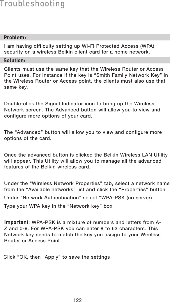 123122Troubleshooting123122TroubleshootingProblem:I am having difficulty setting up Wi-Fi Protected Access (WPA) security on a wireless Belkin client card for a home network.Solution:Clients must use the same key that the Wireless Router or Access Point uses. For instance if the key is “Smith Family Network Key” in the Wireless Router or Access point, the clients must also use that same key.Double-click the Signal Indicator icon to bring up the Wireless Network screen. The Advanced button will allow you to view and configure more options of your card.The “Advanced” button will allow you to view and configure more options of the card. Once the advanced button is clicked the Belkin Wireless LAN Utility will appear. This Utility will allow you to manage all the advanced features of the Belkin wireless card.Under the “Wireless Network Properties” tab, select a network name from the “Available networks” list and click the “Properties” button Under “Network Authentication” select “WPA-PSK (no server)Type your WPA key in the “Network key” boxImportant: WPA-PSK is a mixture of numbers and letters from A-Z and 0-9. For WPA-PSK you can enter 8 to 63 characters. This Network key needs to match the key you assign to your Wireless Router or Access Point.Click “OK, then “Apply” to save the settings