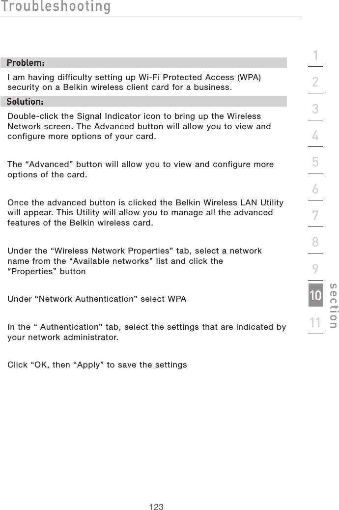 123Troubleshooting123section2134567891011Problem:I am having difficulty setting up Wi-Fi Protected Access (WPA) security on a Belkin wireless client card for a business.Solution:Double-click the Signal Indicator icon to bring up the Wireless Network screen. The Advanced button will allow you to view and configure more options of your card.The “Advanced” button will allow you to view and configure more options of the card. Once the advanced button is clicked the Belkin Wireless LAN Utility will appear. This Utility will allow you to manage all the advanced features of the Belkin wireless card.Under the “Wireless Network Properties” tab, select a network  name from the “Available networks” list and click the  “Properties” buttonUnder “Network Authentication” select WPAIn the “ Authentication” tab, select the settings that are indicated by your network administrator.Click “OK, then “Apply” to save the settings