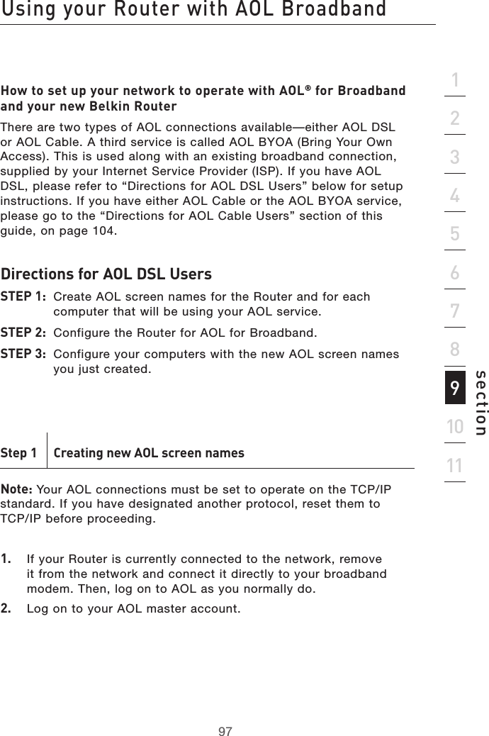 97Using your Router with AOL Broadband97section2134567891011How to set up your network to operate with AOL® for Broadband and your new Belkin RouterThere are two types of AOL connections available—either AOL DSL or AOL Cable. A third service is called AOL BYOA (Bring Your Own Access). This is used along with an existing broadband connection, supplied by your Internet Service Provider (ISP). If you have AOL DSL, please refer to “Directions for AOL DSL Users” below for setup instructions. If you have either AOL Cable or the AOL BYOA service, please go to the “Directions for AOL Cable Users” section of this guide, on page 104. Directions for AOL DSL Users STEP 1:  Create AOL screen names for the Router and for each computer that will be using your AOL service. STEP 2:  Configure the Router for AOL for Broadband. STEP 3:  Configure your computers with the new AOL screen names you just created.Step 1  Creating new AOL screen names Note: Your AOL connections must be set to operate on the TCP/IP standard. If you have designated another protocol, reset them to  TCP/IP before proceeding.1.  If your Router is currently connected to the network, remove it from the network and connect it directly to your broadband modem. Then, log on to AOL as you normally do.2.   Log on to your AOL master account.