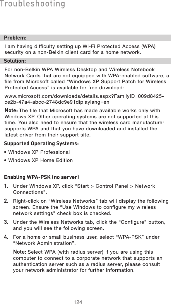 125124Troubleshooting125124TroubleshootingProblem:I am having difficulty setting up Wi-Fi Protected Access (WPA) security on a non-Belkin client card for a home network.Solution:For non-Belkin WPA Wireless Desktop and Wireless Notebook Network Cards that are not equipped with WPA-enabled software, a file from Microsoft called “Windows XP Support Patch for Wireless Protected Access” is available for free download:www.microsoft.com/downloads/details.aspx?FamilyID=009d8425-ce2b-47a4-abcc-2748dc9e91diplaylang=enNote: The file that Microsoft has made available works only with Windows XP. Other operating systems are not supported at this time. You also need to ensure that the wireless card manufacturer supports WPA and that you have downloaded and installed the latest driver from their support site.Supported Operating Systems:• Windows XP Professional • Windows XP Home EditionEnabling WPA-PSK (no server)1.   Under Windows XP, click “Start &gt; Control Panel &gt; Network Connections”.2.   Right-click on “Wireless Networks” tab will display the following screen. Ensure the “Use Windows to configure my wireless network settings” check box is checked.3.   Under the Wireless Networks tab, click the “Configure” button, and you will see the following screen.4.   For a home or small business user, select “WPA-PSK” under “Network Administration”.  Note: Select WPA (with radius server) if you are using this computer to connect to a corporate network that supports an authentication server such as a radius server, please consult your network administrator for further information.