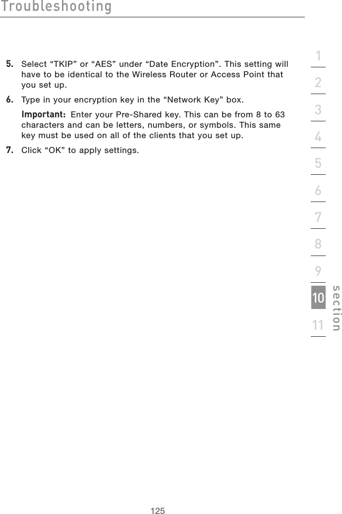 125Troubleshooting125section21345678910115.   Select “TKIP” or “AES” under “Date Encryption”. This setting will have to be identical to the Wireless Router or Access Point that you set up.6.   Type in your encryption key in the “Network Key” box.  Important:  Enter your Pre-Shared key. This can be from 8 to 63 characters and can be letters, numbers, or symbols. This same key must be used on all of the clients that you set up.7.   Click “OK” to apply settings.