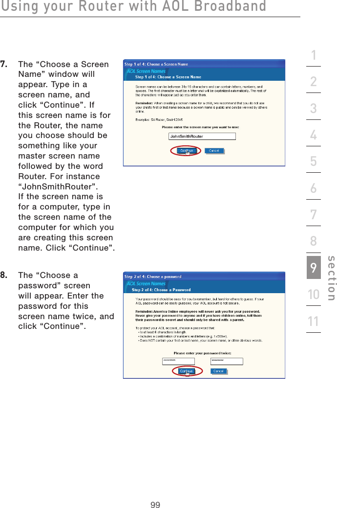 99Using your Router with AOL Broadband99section21345678910117.   The “Choose a Screen Name” window will appear. Type in a screen name, and click “Continue”. If this screen name is for the Router, the name you choose should be something like your master screen name followed by the word Router. For instance “JohnSmithRouter”. If the screen name is for a computer, type in the screen name of the computer for which you are creating this screen name. Click “Continue”.  8.   The “Choose a password” screen will appear. Enter the password for this screen name twice, and click “Continue”.